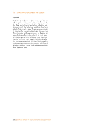 16.   EDUCATIONAL EXPENDITURE PER STUDENT


Scotland

In Scotland, the Government has encouraged the use
of new public–private partnership arrangements to al-
low local authorities to fund school rebuilding pro-
grammes which they otherwise would not have been
able to fund on such a scale. These arrangements make
it attractive for private investors to put the money up
front for major building programmes. In Glasgow, for
example, this is allowing the authority to create sever-
al completely refurbished schools at once, thus ratio-
nalising inefficient, under-capacity schools and replac-
ing poor-quality buildings. This sort of initiative allow
major quality improvements in education to be funded
efficiently without capital funds all having to come
from the public purse.




74 | EUROPEAN REPORT ON THE QUALITY OF SCHOOL EDUCATION
 
