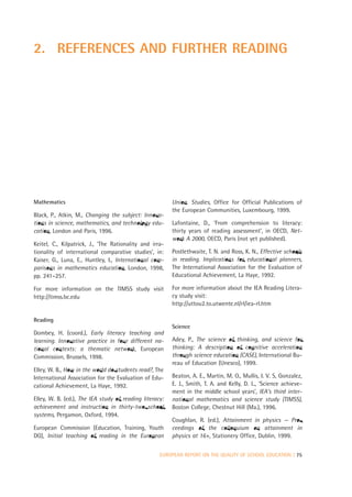 2. REFERENCES AND FURTHER READING




Mathematics                                              Union. Studies, Office for Official Publications of
                                                         the European Communities, Luxembourg, 1999.
Black, P., Atkin, M., Changing the subject: Innova-
tions in science, mathematics, and technology edu-       Lafontaine, D., ‘From comprehension to literacy:
cation, London and Paris, 1996.                          thirty years of reading assessment’, in OECD, Net-
                                                         work A 2000, OECD, Paris (not yet published).
Keitel, C., Kilpatrick, J., ‘The Rationality and irra-
tionality of international comparative studies’, in:     Postlethwaite, T. N. and Ross, K. N., Effective schools
Kaiser, G., Luna, E., Huntley, I., International com-    in reading. Implications for educational planners,
parisons in mathematics education, London, 1998,         The International Association for the Evaluation of
pp. 241–257.                                             Educational Achievement, La Haye, 1992.

For more information on the TIMSS study visit            For more information about the IEA Reading Litera-
http://timss.bc.edu                                      cy study visit:
                                                         http://uttou2.to.utwente.nl/rl/iea-rl.htm

Reading
                                                         Science
Dombey, H. (coord.), Early literacy teaching and
learning. Innovative practice in four different na-      Adey, P., The science of thinking, and science for
tional contexts: a thematic network, European            thinking: A description of cognitive acceleration
Commission, Brussels, 1998.                              through science education (CASE), International Bu-
                                                         reau of Education (Unesco), 1999.
Elley, W. B., How in the world do students read?, The
International Association for the Evaluation of Edu-     Beaton, A. E., Martin, M. O., Mullis, I. V. S, Gonzalez,
cational Achievement, La Haye, 1992.                     E. J., Smith, T. A. and Kelly, D. L., ‘Science achieve-
                                                         ment in the middle school years’, IEA’s third inter-
Elley, W. B. (ed.), The IEA study of reading literacy:   national mathematics and science study (TIMSS),
achievement and instruction in thirty-two school         Boston College, Chestnut Hill (Ma.), 1996.
systems, Pergamon, Oxford, 1994.
                                                         Coughlan, R. (ed.), Attainment in physics — Pro-
European Commission (Education, Training, Youth          ceedings of the colloquium on attainment in
DG), Initial teaching of reading in the European         physics at 16+, Stationery Office, Dublin, 1999.


                                                    EUROPEAN REPORT ON THE QUALITY OF SCHOOL EDUCATION | 75
 