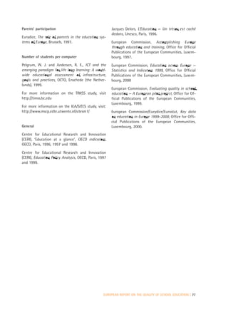 Parents’ participation                                 Jacques Delors, L’Education — Un trésor est caché
                                                       dedans, Unesco, Paris, 1996.
Eurydice, The role of parents in the education sys-
tems of Europe, Brussels, 1997.                        European Commission, Accomplishing Europe
                                                       through education and training, Office for Official
                                                       Publications of the European Communities, Luxem-
Number of students per computer                        bourg, 1997.
Pelgrum, W. J. and Andersen, R. E., ICT and the        European Commission, Education across Europe —
emerging paradigm for life long learning: A world-     Statistics and Indicators 1999, Office for Official
wide educational assessment of infrastructure,         Publications of the European Communities, Luxem-
goals and practices, OCTO, Enschede (the Nether-       bourg, 2000
lands), 1999.
                                                       European Commission, Evaluating quality in school
For more information on the TIMSS study, visit         education — A European pilot project, Office for Of-
http://timss.bc.edu                                    ficial Publications of the European Communities,
                                                       Luxembourg, 1999.
For more information on the IEA/SITES study, visit:
http://www.mscp.edte.utwente.nl/sitesm1/               European Commission/Eurydice/Eurostat, Key data
                                                       on education in Europe 1999–2000, Office for Offi-
                                                       cial Publications of the European Communities,
General                                                Luxembourg, 2000.
Centre for Educational Research and Innovation
(CERI), ‘Education at a glance’, OECD indicators,
OECD, Paris, 1996, 1997 and 1998.

Centre for Educational Research and Innovation
(CERI), Education Policy Analysis, OECD, Paris, 1997
and 1999.




                                                  EUROPEAN REPORT ON THE QUALITY OF SCHOOL EDUCATION | 77
 