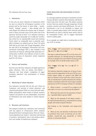 The indicators fall into four areas:                          USING INDICATORS AND BENCHMARKS IN POLICY-
                                                              MAKING

1. Attainment.                                                It is through graphical portrayal of similarities and dif-
                                                              ferences between countries that indicators and bench-
In this area are seven indicators of attainment which         marks truly come into their own. This allows countries
are seen as critical for all European countries in the        to learn from one another through comparison of both
present and for the future. In some fields — ‘mathe-          common interests and shared differences. The aim of
matics’, ‘reading’, ‘science’ — data already exist. To        benchmarks is not to set standards or targets, but
some degree this reflects the relative ease of measure-       rather to provide policy-makers with reference points.
ment in these curricular areas. At the other end of the       Benchmarks are used to identify issues which need to
spectrum ‘learning to learn’ is an indicator covering a       be investigated further, and to suggest alternative
much less easily measurable set of skills but nonethe-        routes to policy goals.
less critical for an unpredictable social and economic
                                                              As an example we might look at existing data on the
future where no comparable data is presently avail-
                                                              use of ICT in schools.
able. In between are subjects such as ‘civics’, for which
little data as yet exists, and ‘foreign languages’, which
has also still to be developed. ‘Information and com-
munication technology’ (ICT) is also included in this          Why choose ‘ICT attainment’ as indicator
attainment set because, although little good data cur-         for quality of education?
rently exists, it will be a key indicator in years to come.    This topic is selected because ICT is of the most criti-
All of these areas of attainment remain important              cal policy relevance. It is already having far-reaching
goals for the future.                                          effects on people’s lives and children’s learning, with,
                                                               for example, 40 % of all UK market shares in ICT.

2. Success and transition.
                                                               Why choose data on ‘the use of ICT in
Into this area fall three indicators of highly significant     schools’?
policy relevance. They are closely inter-related —
                                                               The indicator selected is simply one of many. It com-
‘drop-out rate from school’, ‘completion of upper
                                                               pares countries’ approaches to the use of ICT as a cur-
secondary education’ and ‘participation in tertiary
                                                               ricular subject and/or as a generic tool. While the
education’.
                                                               data are limited in how much they reveal, they pro-
                                                               vide an introduction to policy discussion by raising a
                                                               number of questions about the future place, purpose
3. Monitoring of school education.
                                                               and practice of ICT in European schools. For example:
Two indicators currently fall into this area. These are
                                                               • Which is better — to teach ICT as a subject in its
‘evaluation and steering of school education’ and
                                                               own right or to use it as a tool across all subjects?
‘parental participation’. Both are concerned with stake-
holder participation where heads of schools, teachers,         • What does this mean for the education of teach-
students and parents are key stakeholders, consumers           ers — specialist skills or generic skills?
of information and active players in school improve-
ment.                                                          • What are the demands of the labour market —
                                                               for high level specialists (e.g., programmers) or young
                                                               people with broad computer literacy?
4. Resources and structures.
                                                               And looking to the immediate and longer-term
This category includes four indicators, each concerned         future:
with key aspects of infrastructure which underpin
                                                               • What are the cost benefits of alternative forms
school performance and pupil success. These are ‘educa-
                                                               of provision? How much of learning can be inde-
tional expenditure per student’, ‘education and training
                                                               pendent, teacher-led, peer group-led, or home,
of teachers’, ‘participation rates in pre-primary educa-
                                                               school, or community based?
tion’ and ‘number of students per computer’.


                                                          EUROPEAN REPORT ON THE QUALITY OF SCHOOL EDUCATION | 7
 