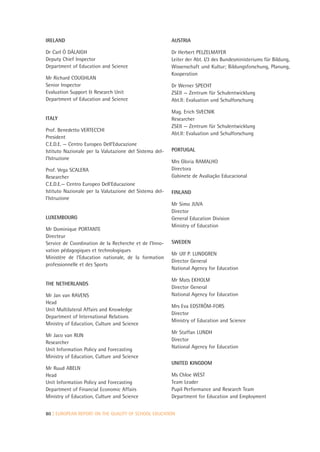 IRELAND                                                  AUSTRIA

Dr Carl Ó DÁLAIGH                                        Dr Herbert PELZELMAYER
Deputy Chief Inspector                                   Leiter der Abt. I/3 des Bundesministeriums für Bildung,
Department of Education and Science                      Wissenschaft und Kultur; Bildungsforschung, Planung,
                                                         Kooperation
Mr Richard COUGHLAN
Senior Inspector                                         Dr Werner SPECHT
Evaluation Support & Research Unit                       ZSEII — Zentrum für Schulentwicklung
Department of Education and Science                      Abt.II: Evaluation und Schulforschung

                                                         Mag. Erich SVECNIK
ITALY                                                    Researcher
                                                         ZSEII — Zentrum für Schulentwicklung
Prof. Benedetto VERTECCHI
                                                         Abt.II: Evaluation und Schulforschung
President
C.E.D.E. — Centro Europeo Dell’Educazione
Istituto Nazionale per la Valutazione del Sistema del-   PORTUGAL
l’Istruzione
                                                         Mrs Gloria RAMALHO
Prof. Vega SCALERA                                       Directora
Researcher                                               Gabinete de Avaliação Educacional
C.E.D.E.— Centro Europeo Dell’Educazione
Istituto Nazionale per la Valutazione del Sistema del-   FINLAND
l’Istruzione
                                                         Mr Simo JUVA
                                                         Director
LUXEMBOURG                                               General Education Division
                                                         Ministry of Education
Mr Dominique PORTANTE
Directeur
Service de Coordination de la Recherche et de l’Inno-    SWEDEN
vation pédagogiques et technologiques
                                                         Mr Ulf P. LUNDGREN
Ministère de l’Education nationale, de la formation
                                                         Director General
professionnelle et des Sports
                                                         National Agency for Education

                                                         Mr Mats EKHOLM
THE NETHERLANDS
                                                         Director General
Mr Jan van RAVENS                                        National Agency for Education
Head
                                                         Mrs Eva EDSTRÖM-FORS
Unit Multilateral Affairs and Knowledge
                                                         Director
Department of International Relations
                                                         Ministry of Education and Science
Ministry of Education, Culture and Science
                                                         Mr Staffan LUNDH
Mr Jaco van RIJN
                                                         Director
Researcher
                                                         National Agency for Education
Unit Information Policy and Forecasting
Ministry of Education, Culture and Science
                                                         UNITED KINGDOM
Mr Ruud ABELN
Head                                                     Ms Chloe WEST
Unit Information Policy and Forecasting                  Team Leader
Department of Financial Economic Affairs                 Pupil Performance and Research Team
Ministry of Education, Culture and Science               Department for Education and Employment


80 | EUROPEAN REPORT ON THE QUALITY OF SCHOOL EDUCATION
 