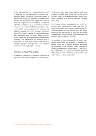 All the indicators lead into a number of different pol-     ity. In some cases data is long-standing and well-
icy areas and into the examination of promising prac-       researched. In some, data is new and less well tested.
tices that already exist within Europe. Within each of      In others there is no data available as yet but the indi-
the indicator areas in this document, examples of such      cator is included as an area of important emerging
practices are illustrated. They suggest what can be         policy issues.
done with imagination and commitment. For instance,
within ICT, examples are given of interesting initiatives   In all cases, however, comparability has to be ap-
in Estonia and Sweden. The Swedish example covers a         proached with caution and an open mind. Even the
number of key areas, including teacher education and        most robust of data conceal historical and cultural dif-
student resourcing, but carries significant cost impli-     ferences and value systems. National goals and priori-
cations. The Estonian example, on the other hand, sug-      ties differ and will continue to differ but much may
gests innovative ways of using hidden resources             still be learned from innovative practice and new and
(school students) to actually minimise costs and simul-     different approaches to old problems.
taneously raise achievement. So, indicators lead to         So, promising or interesting examples of what is hap-
benchmarks, to issues and questions and thence to           pening across Europe are presented to stimulate dis-
examples of practice which provide a focus for policy       cussion further and to illustrate principles which may
development in every European country.                      be transferable across countries. Some examples of
                                                            practice go well beyond the parameters of the associ-
                                                            ated indicator but in so doing illustrate the potential
FROM DATA TO POLICY AND PRACTICE                            of the data to make a difference both at policy level
In this report, each of the 16 indicators is presented in   and in school or classroom practice.
sequence, which does not represent an order of prior-




8 | EUROPEAN REPORT ON THE QUALITY OF SCHOOL EDUCATION
 