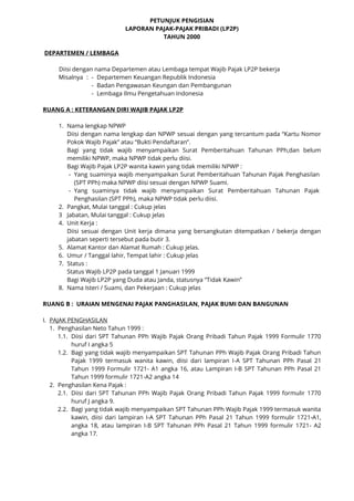 PETUNJUK PENGISIAN
LAPORAN PAJAK-PAJAK PRIBADI (LP2P)
TAHUN 2000
DEPARTEMEN / LEMBAGA
Diisi dengan nama Departemen atau Lembaga tempat Wajib Pajak LP2P bekerja
Misalnya : - Departemen Keuangan Republik Indonesia
- Badan Pengawasan Keungan dan Pembangunan
- Lembaga Ilmu Pengetahuan Indonesia
RUANG A : KETERANGAN DIRI WAJIB PAJAK LP2P
1. Nama lengkap NPWP
Diisi dengan nama lengkap dan NPWP sesuai dengan yang tercantum pada “Kartu Nomor
Pokok Wajib Pajak” atau “Bukti Pendaftaran”.
Bagi yang tidak wajib menyampaikan Surat Pemberitahuan Tahunan PPh,dan belum
memiliki NPWP, maka NPWP tidak perlu diisi.
Bagi Wajib Pajak LP2P wanita kawin yang tidak memiliki NPWP :
- Yang suaminya wajib menyampaikan Surat Pemberitahuan Tahunan Pajak Penghasilan
(SPT PPh) maka NPWP diisi sesuai dengan NPWP Suami.
- Yang suaminya tidak wajib menyampaikan Surat Pemberitahuan Tahunan Pajak
Penghasilan (SPT PPh), maka NPWP tidak perlu diisi.
2. Pangkat, Mulai tanggal : Cukup jelas
3 Jabatan, Mulai tanggal : Cukup jelas
4. Unit Kerja :
Diisi sesuai dengan Unit kerja dimana yang bersangkutan ditempatkan / bekerja dengan
jabatan seperti tersebut pada butir 3.
5. Alamat Kantor dan Alamat Rumah : Cukup jelas.
6. Umur / Tanggal lahir, Tempat lahir : Cukup jelas
7. Status :
Status Wajib LP2P pada tanggal 1 Januari 1999
Bagi Wajib LP2P yang Duda atau Janda, statusnya “Tidak Kawin”
8. Nama Isteri / Suami, dan Pekerjaan : Cukup jelas
RUANG B : URAIAN MENGENAI PAJAK PANGHASILAN, PAJAK BUMI DAN BANGUNAN
I. PAJAK PENGHASILAN
1. Penghasilan Neto Tahun 1999 :
1.1. Diisi dari SPT Tahunan PPh Wajib Pajak Orang Pribadi Tahun Pajak 1999 Formulir 1770
huruf I angka 5
1.2. Bagi yang tidak wajib menyampaikan SPT Tahunan PPh Wajib Pajak Orang Pribadi Tahun
Pajak 1999 termasuk wanita kawin, diisi dari lampiran I-A SPT Tahunan PPh Pasal 21
Tahun 1999 Formulir 1721- A1 angka 16, atau Lampiran I-B SPT Tahunan PPh Pasal 21
Tahun 1999 formulir 1721-A2 angka 14
2. Penghasilan Kena Pajak :
2.1. Diisi dari SPT Tahunan PPh Wajib Pajak Orang Pribadi Tahun Pajak 1999 formulir 1770
huruf J angka 9.
2.2. Bagi yang tidak wajib menyampaikan SPT Tahunan PPh Wajib Pajak 1999 termasuk wanita
kawin, diisi dari lampiran I-A SPT Tahunan PPh Pasal 21 Tahun 1999 formulir 1721-A1,
angka 18, atau lampiran I-B SPT Tahunan PPh Pasal 21 Tahun 1999 formulir 1721- A2
angka 17.
 
