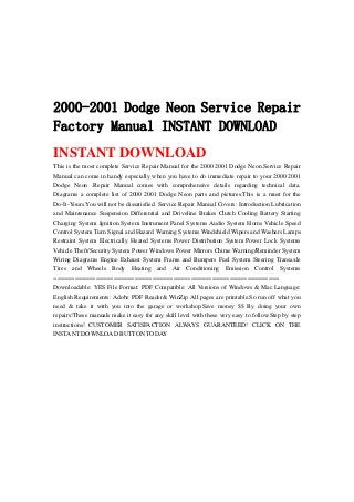 2000-2001 Dodge Neon Service Repair
Factory Manual INSTANT DOWNLOAD
INSTANT DOWNLOAD
This is the most complete Service Repair Manual for the 2000 2001 Dodge Neon.Service Repair
Manual can come in handy especially when you have to do immediate repair to your 2000 2001
Dodge Neon .Repair Manual comes with comprehensive details regarding technical data.
Diagrams a complete list of 2000 2001 Dodge Neon parts and pictures.This is a must for the
Do-It-Yours.You will not be dissatisfied. Service Repair Manual Covers: Introduction Lubrication
and Maintenance Suspension Differential and Driveline Brakes Clutch Cooling Battery Starting
Charging System Ignition System Instrument Panel Systems Audio System Horns Vehicle Speed
Control System Turn Signal and Hazard Warning Systems Windshield Wipers and Washers Lamps
Restraint System Electrically Heated Systems Power Distribution System Power Lock Systems
Vehicle Theft/Security System Power Windows Power Mirrors Chime Warning/Reminder System
Wiring Diagrams Engine Exhaust System Frame and Bumpers Fuel System Steering Transaxle
Tires and Wheels Body Heating and Air Conditioning Emission Control Systems
================================================================
Downloadable: YES File Format: PDF Compatible: All Versions of Windows & Mac Language:
English Requirements: Adobe PDF Reader& WinZip All pages are printable.So run off what you
need & take it with you into the garage or workshop.Save money $$ By doing your own
repairs!These manuals make it easy for any skill level with these very easy to follow.Step by step
instructions! CUSTOMER SATISFACTION ALWAYS GUARANTEED! CLICK ON THE
INSTANT DOWNLOAD BUTTON TODAY
 