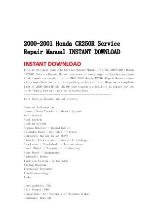  
 
 
 
2000-2001 Honda CR250R Service
Repair Manual INSTANT DOWNLOAD
INSTANT DOWNLOAD 
This is the most complete Service Repair Manual for the 2000-2001 Honda
CR250R .Service Repair Manual can come in handy especially when you have
to do immediate repair to your 2000-2001 Honda CR250R.Repair Manual comes
with comprehensive details regarding technical data. Diagrams a complete
list of 2000-2001 Honda CR250R parts and pictures.This is a must for the
Do-It-Yours.You will not be dissatisfied.
=======================================================
This Service Repair Manual Covers:
General Information
Frame / Body Panels / Exhaust System
Maintenance
Fuel System
Cooling System
Engine Removal / Installation
Cylinder Head / Cylinder / Piston
Composite Racing Valve (CRV)
Clutch / Kickstarter / Gearshift Linkage
Crankcase / Crankshaft / Transmission
Front Wheel / Suspension / Steering
Rear Wheel / Suspension
Hydraulic Brake
Ignition System / Alternator
Wiring Diagram
Technical Features
Troubleshooting
Index
Downloadable: YES
File Format: PDF
Compatible: All Versions of Windows & Mac
Language: English
 