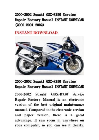 2000-2002 Suzuki GSX-R750 Service
Repair Factory Manual INSTANT DOWNLOAD
(2000 2001 2002)
INSTANT DOWNLOAD
2000-2002 Suzuki GSX-R750 Service
Repair Factory Manual INSTANT DOWNLOAD
2000-2002 Suzuki GSX-R750 Service
Repair Factory Manual is an electronic
version of the best original maintenance
manual. Compared to the electronic version
and paper version, there is a great
advantage. It can zoom in anywhere on
your computer, so you can see it clearly.
 