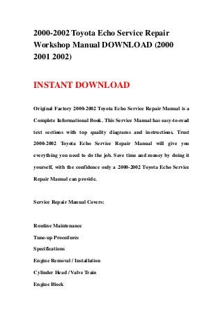 2000-2002 Toyota Echo Service Repair
Workshop Manual DOWNLOAD (2000
2001 2002)
INSTANT DOWNLOAD
Original Factory 2000-2002 Toyota Echo Service Repair Manual is a
Complete Informational Book. This Service Manual has easy-to-read
text sections with top quality diagrams and instructions. Trust
2000-2002 Toyota Echo Service Repair Manual will give you
everything you need to do the job. Save time and money by doing it
yourself, with the confidence only a 2000-2002 Toyota Echo Service
Repair Manual can provide.
Service Repair Manual Covers:
Routine Maintenance
Tune-up Procedures
Specifications
Engine Removal / Installation
Cylinder Head / Valve Train
Engine Block
 