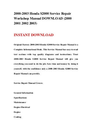2000-2003 Honda S2000 Service Repair
Workshop Manual DOWNLOAD (2000
2001 2002 2003)
INSTANT DOWNLOAD
Original Factory 2000-2003 Honda S2000 Service Repair Manual is a
Complete Informational Book. This Service Manual has easy-to-read
text sections with top quality diagrams and instructions. Trust
2000-2003 Honda S2000 Service Repair Manual will give you
everything you need to do the job. Save time and money by doing it
yourself, with the confidence only a 2000-2003 Honda S2000 Service
Repair Manual can provide.
Service Repair Manual Covers:
General Information
Specifications
Maintenance
Engine Electrical
Engine
Cooling
 