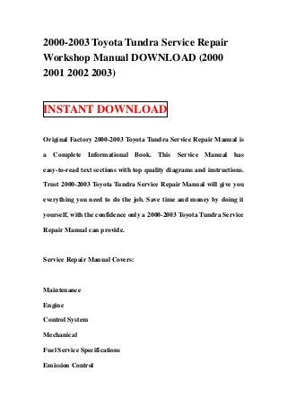 2000-2003 Toyota Tundra Service Repair
Workshop Manual DOWNLOAD (2000
2001 2002 2003)


INSTANT DOWNLOAD

Original Factory 2000-2003 Toyota Tundra Service Repair Manual is

a Complete Informational Book. This Service Manual has

easy-to-read text sections with top quality diagrams and instructions.

Trust 2000-2003 Toyota Tundra Service Repair Manual will give you

everything you need to do the job. Save time and money by doing it

yourself, with the confidence only a 2000-2003 Toyota Tundra Service

Repair Manual can provide.



Service Repair Manual Covers:



Maintenance

Engine

Control System

Mechanical

Fuel Service Specifications

Emission Control
 