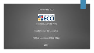 Universidad ECCI
Juan José Alvarado Peña
Fundamentos de Economía
Política Monetaria (2000-2016)
2017
 