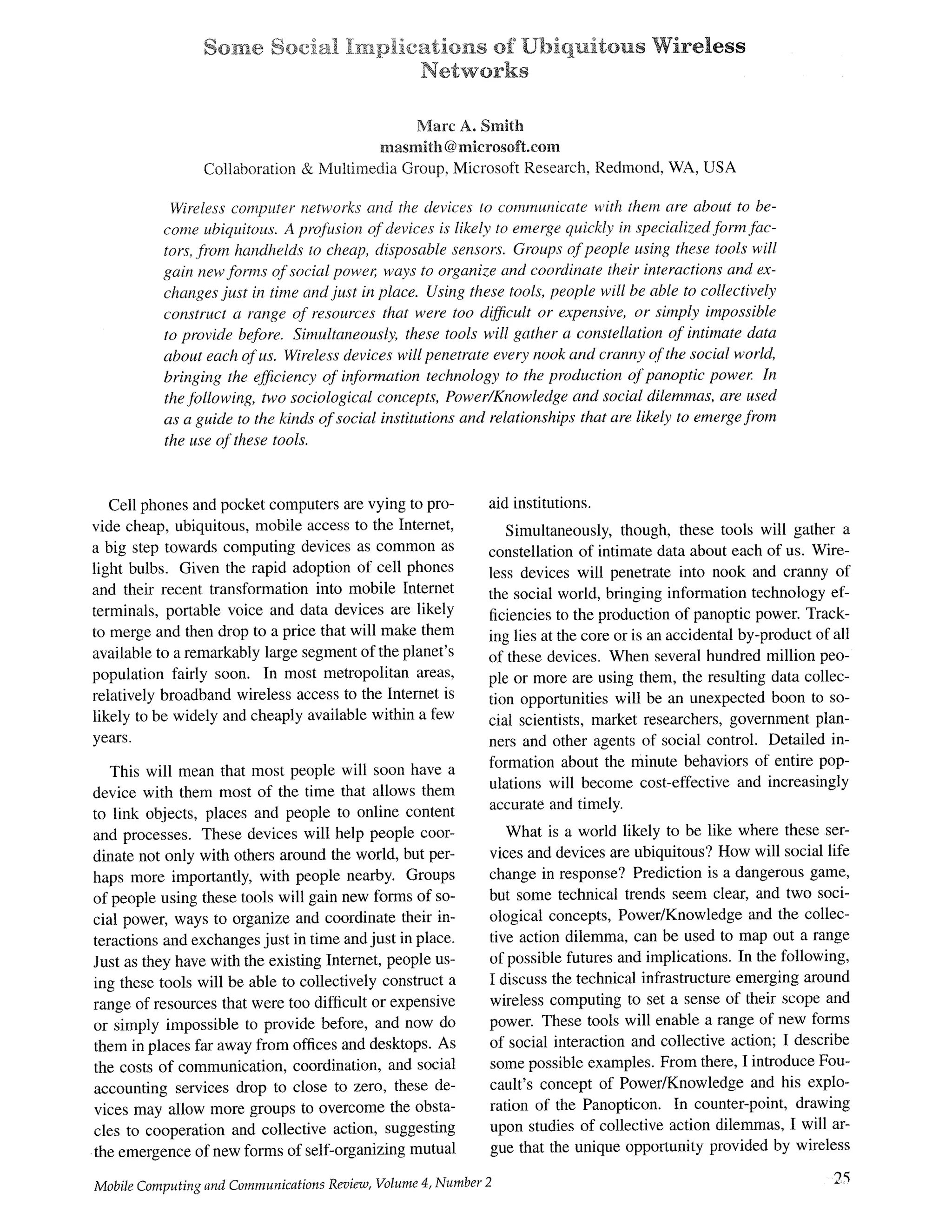 ~0~7~@ £~ '{~ "~ T- , ~--~ -' ° ~-T ~ ° °~mp .cag o as of Ub qu gous Wire]ess
Networks
Marc A. Smith
nnasmith @microsoft.corn
Collaboration & Multimedia Group, Microsoft Research, Redmond, WA, USA
Wireless computer networks and the devices to communicate with them are about to be-
come ubiquitous. A profusion of devices is likely to emerge quickly in specialized form fac-
tors, from handhelds to cheap, disposable sensors. Groups of people using these tools will
gain new forms of social power, ways to organize and coordinate their interactions and ex-
changes just in time and just in place. Using these tools, people will be able to collectively
construct a range of resources that were too difficult or expensive, or simply impossible
to provide before. Simultaneousl3; these tools will gather a constellation of intimate data
about each of us. Wireless devices will penetrate every nook and cranny of the social world,
bringing the efficiency of information technology to the production of panoptic power. In
the following, two sociological concepts, Power~Knowledge and social dilemmas, are used
as a guide to the kinds of social institutions and relationships that are likely to emerge from
the use of these tools.
Cell phones and pocket computers are vying to pro-
vide cheap, ubiquitous, mobile access to the Internet,
a big step towards computing devices as common as
light bulbs. Given the rapid adoption of cell phones
and their recent transformation into mobile Internet
terminals, portable voice and data devices are likely
to merge and then drop to a price that will make them
available to a remarkably large segment of the planet's
population fairly soon. In most metropolitan areas,
relatively broadband wireless access to the internet is
likely to be widely and cheaply available within a few
years.
This will mean that most people will soon have a
device with them most of the time that allows them
to link objects, places and people to online content
and processes. These devices will help people coor-
dinate not only with others around the world, but per-
haps more importantly, with people nearby. Groups
of people using these tools will gain new forms of so-
cial power, ways to organize and coordinate their in-
teractions and exchanges just in time and just in place.
Just as they have with the existing Internet, people us-
ing these tools will be able to collectively construct a
range of resources that were too difficult or expensive
or simply impossible to provide before, and now do
them in places far away from offices and desktops. As
the costs of communication, coordination, and social
accounting services drop to close to zero, these de-
vices may allow more groups to overcome the obsta-
cles to cooperation and collective action, suggesting
the emergence of new forms of self-organizing mutual
MobileComputingand CommunicationsReview,Volume4, Number 2
aid institutions.
Simultaneously, though, these tools will gather a
constellation of intimate data about each of us. Wire-
less devices will penetrate into nook and cranny of
the social world, bringing information technology ef-
ficiencies to the production of panoptic power. Track-
ing lies at the core or is an accidental by-product of all
of these devices. When several hundred million peo-
ple or more are using them, the resulting data collec-
tion opportunities will be an unexpected boon to so-
cial scientists, market researchers, government plan-
ners and other agents of social control. Detailed in-
fbrmation about the minute behaviors of entire pop-
ulations will become cost-effective and increasingly
accurate and timely.
What is a world likely to be like where these ser-
vices and devices are ubiquitous? How will social life
change in response? Prediction is a dangerous game,
but some technical trends seem clear, and two soci-
ological concepts, Power/Knowledge and the collec-
tive action dilemma, can be used to map out a range
of possible futures and implications. In the fMlowing,
I discuss the technical infrastructure emerging around
wireless computing to set a sense of their scope and
power. These tools will enable a range of new forms
of social interaction and collective action; I describe
some possible examples. From there, I introduce Fou-
cault's concept of Power/Knowledge and his explo-
ration of the Panopticon. In counter-point, drawing
upon studies of collective action dilemmas, I will ar-
gue that the unique opportunity provided by wireless
25
 