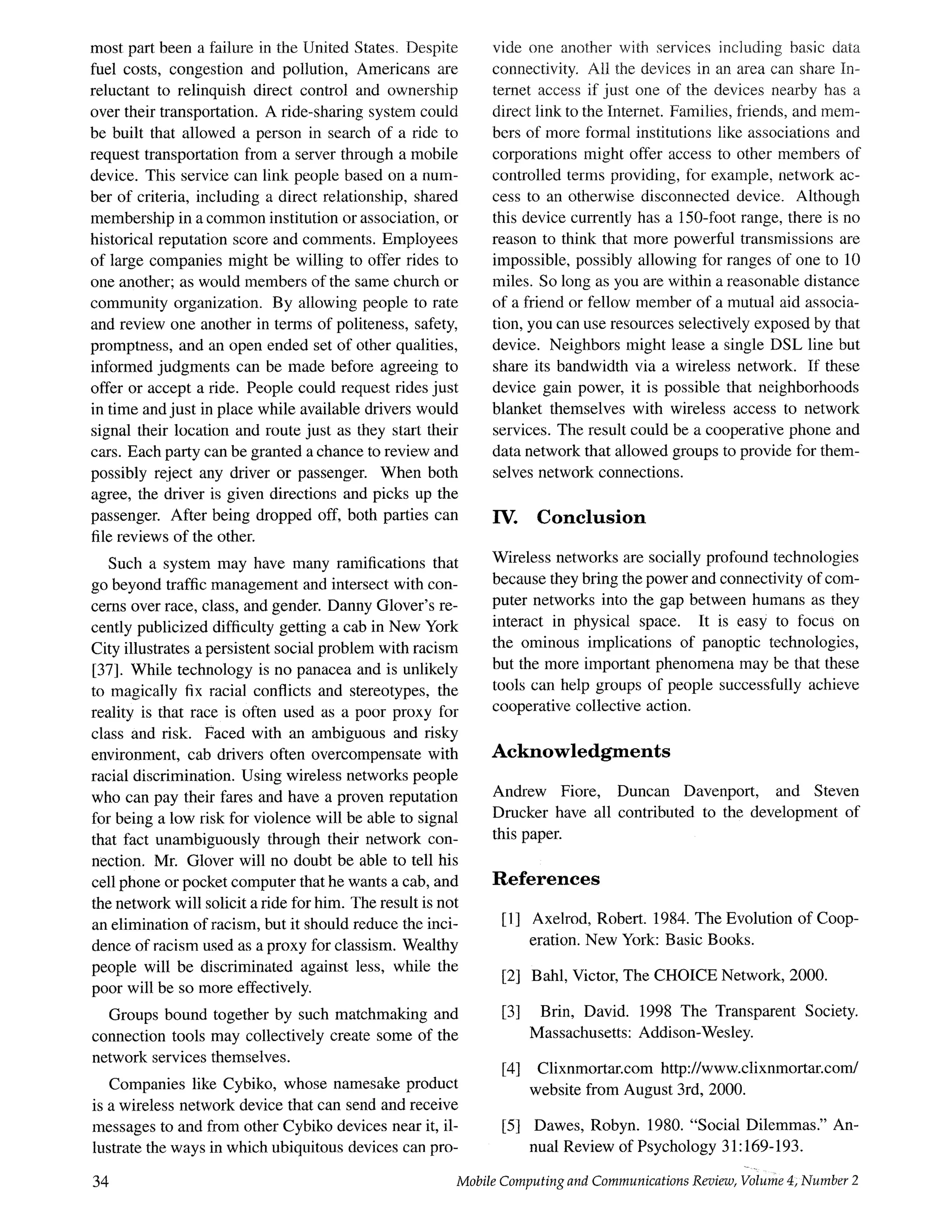most part been a failure in the United States. Despite
fuel costs, congestion and pollution, Americans are
reluctant to relinquish direct control and ownership
over their transportation. A ride-sharing system could
be built that allowed a person in search of a ride to
request transportation from a server through a mobile
device. This service can link people based on a num-
ber of criteria, including a direct relationship, shared
membership in a common institution or association, or
historical reputation score and comments. Employees
of large companies might be willing to offer rides to
one another; as would members of the same church or
community organization. By allowing people to rate
and review one another in terms of politeness, safety,
promptness, and an open ended set of other qualities,
informed judgments can be made before agreeing to
offer or accept a ride. People could request rides just
in time and just in place while available drivers would
signal their location and route just as they start their
cars. Each party can be granted a chance to review and
possibly reject any driver or passenger. When both
agree, the driver is given directions and picks up the
passenger. After being dropped off, both parties can
file reviews of the other.
Such a system may have many ramifications that
go beyond traffic management and intersect with con-
cerns over race, class, and gender. Danny Glover's re-
cently publicized difficulty getting a cab in New York
City illustrates a persistent social problem with racism
[37]. While technology is no panacea and is unlikely
to magically fix racial conflicts and stereotypes, the
reality is that race is often used as a poor proxy for
class and risk. Faced with an ambiguous and risky
environment, cab drivers often overcompensate with
racial discrimination. Using wireless networks people
who can pay their fares and have a proven reputation
for being a low risk for violence will be able to signal
that fact unambiguously through their network con-
nection. Mr. Glover will no doubt be able to tell his
cell phone or pocket computer that he wants a cab, and
the network will solicit a ride for him. The result is not
an elimination of racism, but it should reduce the inci-
dence of racism used as a proxy for classism. Wealthy
people will be discriminated against less, while the
poor will be so more effectively.
Groups bound together by such matchmaking and
connection tools may collectively create some of the
network services themselves.
Companies like Cybiko, whose namesake product
is a wireless network device that can send and receive
messages to and from other Cybiko devices near it, il-
lustrate the ways in which ubiquitous devices can pro-
34
vide one another with services including basic data
connectivity. All the devices in an area can share In-
ternet access if just one of the devices nearby has a
direct link to the Internet. Families, friends, and mem-
bers of more formal institutions like associations and
corporations might offer access to other members of
controlled terms providing, for example, network ac-
cess to an otherwise disconnected device. Although
this device currently has a 150-foot range, there is no
reason to think that more powerful transmissions are
impossible, possibly allowing for ranges of one to 10
miles. So long as you are within a reasonable distance
of a friend or fellow member of a mutual aid associa-
tion, you can use resources selectively exposed by that
device. Neighbors might lease a single DSL line but
share its bandwidth via a wireless network. If these
device gain power, it is possible that neighborhoods
blanket themselves with wireless access to network
services. The result could be a cooperative phone and
data network that allowed groups to provide for them-
selves network connections.
/V. Conclusion
Wireless networks are socially profound technologies
because they bring the power and connectivity of com-
puter networks into the gap between humans as they
interact in physical space. It is easy to focus on
the ominous implications of panoptic technologies,
but the more important phenomena may be that these
tools can help groups of people successfully achieve
cooperative collective action.
Acknowledgments
Andrew Fiore, Duncan Davenport, and Steven
Drucker have all contributed to the development of
this paper.
References
[1] Axelrod, Robert. 1984. The Evolution of Coop-
eration. New York: Basic Books.
[2] Bahl, Victor, The CHOICE Network, 2000.
[3] Brin, David. 1998 The Transparent Society.
Massachusetts: Addison-Wesley.
[4] Clixnmortar.com http://www.clixnmortar.com/
website from August 3rd, 2000.
[5] Dawes, Robyn. 1980. "Social Dilemmas." An-
nual Review of Psychology 31:169-193.
Mobile Computing and Communications Review, Volume 4; Number 2
 
