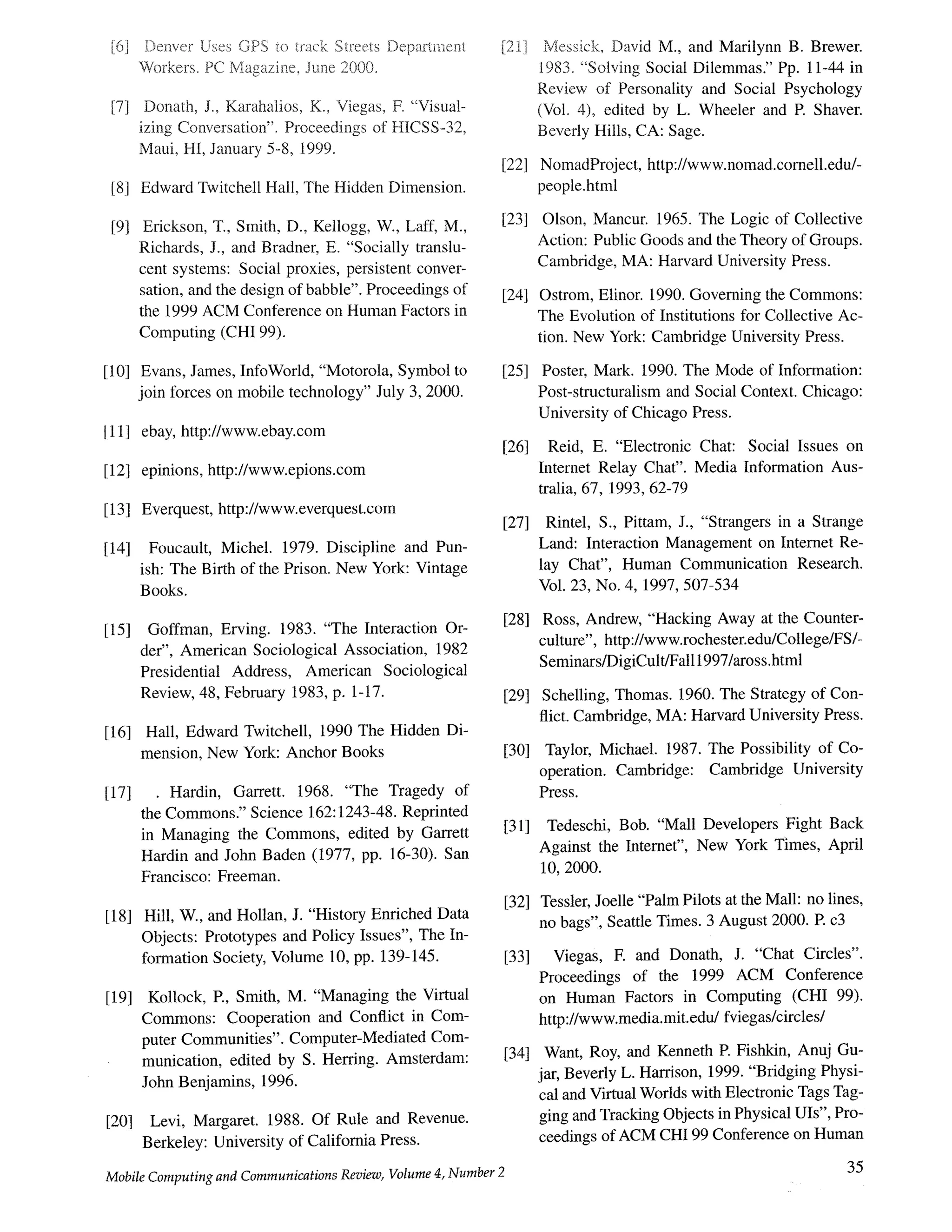 [6]
[7]
Denver Uses GPS to track Streets Department
Workers. PC Magazine, June 2000.
Donath, J., Karahalios, K., Viegas, F. "Visual-
izing Conversation". Proceedings of HICSS-32,
Maui, HI, January 5-8, 1999.
[8] Edward Twitchell Hall, The Hidden Dimension.
[2I]
[22]
Messick, David M., and Marilynn B. Brewer.
I983. "Solving Social Dilemmas." Pp. 11-44 in
Review of Personality and Social Psychology
(Vol. 4), edited by L. Wheeler and R Shaver.
Beverly Hills, CA: Sage.
NomadProject, http://www.nomad.cornell.edu/-
people.html
[9] Erickson, T., Smith, D., Kellogg, W., Laff, M.,
Richards, J., and Bradner, E. "Socially translu-
cent systems: Social proxies, persistent conver-
sation, and the design of babble". Proceedings of
the 1999 ACM Conference on Human Factors in
Computing (CHI 99).
[23] Olson, Mancur. 1965. The Logic of Collective
Action: Public Goods and the Theory of Groups.
Cambridge, MA: Harvard University Press.
[24] Ostrom, Elinor. 1990. Governing the Commons:
The Evolution of Institutions for Collective Ac-
tion. New York: Cambridge University Press.
[10] Evans, James, InfoWorld, "Motorola, Symbol to
join forces on mobile technology" July 3, 2000.
I111 ebay, http://www.ebay.com
[12] epinions, http://www.epions.com
[13] Everquest, http://www.everquest.com
[14] Foucault, Michel. 1979. Discipline and Pun-
ish: The Birth of the Prison. New York: Vintage
Books.
[25]
[26]
[271
Poster, Mark. 1990. The Mode of Information:
Post-structuralism and Social Context. Chicago:
University of Chicago Press.
Reid, E. "Electronic Chat: Social Issues on
Intemet Relay Chat". Media Information Aus-
tralia, 67, 1993, 62-79
Rintel, S., Pittam, J., "Strangers in a Strange
Land: Interaction Management on Internet Re-
lay Chat", Human Communication Research.
Vol. 23, No. 4, 1997, 507-534
[151 Goffman, Erving. 1983. "The Interaction Or-
der", American Sociological Association, 1982
Presidential Address, American Sociological
Review, 48, February 1983, p. 1-t7.
[16] Hall, Edward Twitchell, 1990 The Hidden Di-
mension, New York: Anchor Books
[17] Hardin, Garrett. 1968. "The Tragedy of
the Commons." Science 162:1243-48. Reprinted
in Managing the Commons, edited by Garrett
Hardin and John Baden (1977, pp. 16-30). San
Francisco: Freeman.
[181 Hill, W., and Hollan, J. "History Enriched Data
Objects: Prototypes and Policy Issues", The In-
formation Society, Volume 10, pp. 139-145.
[191 Kollock, E, Smith, M. "Managing the Virtual
Commons: Cooperation and Conflict in Com-
puter Communities". Computer-Mediated Com-
munication, edited by S. Herring. Amsterdam:
John Benjamins, 1996.
[20] Levi, Margaret. 1988. Of Rule and Revenue.
Berkeley: University of California Press.
[28] Ross, Andrew, "Hacking Away at the Counter-
culture", http://www.rochester.edu/College/FS/-
Seminars/DigiCult/Fall1997/aross.html
[29] Schelling, Thomas. 1960. The Strategy of Con-
flict. Cambridge, MA: Harvard University Press.
[30] Taylor, Michael. 1987. The Possibility of Co-
operation. Cambridge: Cambridge University
Press.
[31] Tedeschi, Bob. "Mall Developers Fight Back
Against the Internet", New York Times, April
10, 2000.
[32] Tessler, Joelle "Palm Pilots at the Mall: no lines,
no bags", Seattle Times. 3 August 2000. R c3
[33] Viegas, E and Donath, J. "Chat Circles".
Proceedings of the 1999 ACM Conference
on Human Factors in Computing (CHI 99).
http://www.media.mit.edu/fviegas/circles/
Want, Roy, and Kenneth R Fishkin, Anuj Gu-
jar, Beverly L. Harrison, 1999. "Bridging Physi-
cal and Virtual Worlds with Electronic Tags Tag-
ging and Tracking Objects in Physical UIs", Pro-
ceedings of ACM CH199 Conference on Human
[34t
Mobile Computing and Communications Review, Volume 4, Number 2 35
 