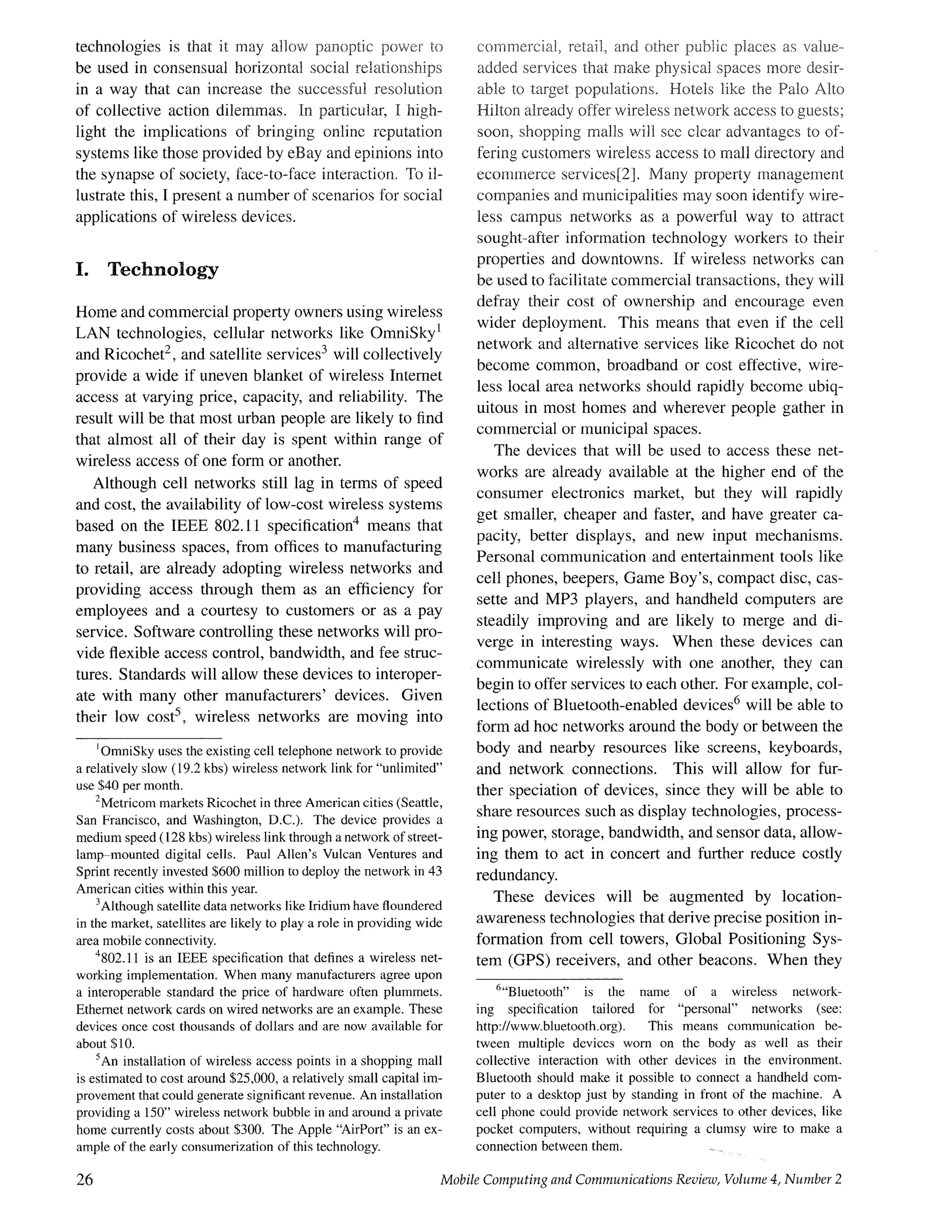 technologies is that it may allow pa~~optic power to
be used in consensual horizontal social relationships
in a way that can increase the successful resolution
of collective action dilemmas. In particular, I high-
light the implications of bringing online reputation
systems like those provided by eBay and epinions into
the synapse of society, face-to-face interaction. To il-
lustrate this, I present a number of scenarios for social
applications of wireless devices.
I. Technology
Home and commercial property owners using wireless
LAN technologies, cellular networks like OmniSky l
and Ricochet 2, and satellite services 3 will collectively
provide a wide if uneven blanket of wireless Internet
access at varying price, capacity, and reliability. The
result will be that most urban people are likely to find
that almost all of their day is spent within range of
wireless access of one form or another.
Although cell networks still lag in terms of speed
and cost, the availability of low-cost wireless systems
based on the IEEE 802.11 specification4 means that
many business spaces, from orifices to manufacturing
to retail, are already adopting wireless networks and
providing access through them as an efficiency for
employees and a courtesy to customers or as a pay
service. Software controlling these networks will pro-
vide flexible access control, bandwidth, and fee struc-
tures. Standards will allow these devices to interoper-
ate with many other manufacturers' devices. Given
their low cost5, wireless networks are moving into
IOmniSky uses the existing cell telephone network to provide
a relatively slow (19.2 kbs) wireless network link for "unlimited"
use $40 per month.
2Metricom markets Ricochet in three American cities (Seattle,
San Francisco, and Washington, D.C.). The device provides a
medium speed (128 kbs) wireless link through a network of street-
lamp-mounted digital cells. Paul Allen's Vulcan Ventures and
Sprint recently invested $600 million to deploy the network in 43
American cities within this year.
3Although satellite data networks like Iridium have floundered
in the market, satellites are likely to play a role in providing wide
area mobile connectivity.
4802.11 is an IEEE specification that defines a wireless net-
working implementation. When many manufacturers agree upon
a interoperable standard the price of hardware often plummets.
Ethernet network cards on wired networks are an example. These
devices once cost thousands of dollars and are now available for
about $10.
5An installation of wireless access points in a shopping mall
is estimated to cost around $25,000, a relatively small capital im-
provement that could generate significant revenue. An installation
providing a 150" wireless network bubble in and around a private
home currently costs about $300. The Apple "AirPort" is an ex-
ample of the early consumerization of this technology.
commercial, reta{l, and other punic places as value-
added services that make physical spaces more desir-
able to target populations. Hotels like the Pato Alto
Hilton already offer wireless network access to guests;
soon, shopping malls will see clear advantages to otz
feting customers wireless access to mall directory and
ecommerce services[2]. Many property management
companies and municipalities may soon identify wire-
less campus networks as a powerful way to attract
sought-after information technology workers to their
properties and downtowns. If wireless networks can
be used to facilitate commercial transactions, they will
defray their cost of ownership and encourage even
wider deployment. This means that even if the cell
network and alternative services like Ricochet do not
become common, broadband or cost effective, wire-
less local area networks should rapidly become ubiq-
uitous in most homes and wherever people gather in
commercial or municipal spaces.
The devices that will be used to access these net-
works are already available at the higher end of the
consumer electronics market, but they will rapidly
get smaller, cheaper and faster, and have greater ca-
pacity, better displays, and new input mechanisms.
Personal communication and entertainment tools like
cell phones, beepers, Game Boy's, compact disc, cas-
sette and MP3 players, and handheld computers are
steadily improving and are likely to merge and di-
verge in interesting ways. When these devices can
communicate wirelessly with one another, they can
begin to offer services to each other. For example, col-
lections of Bluetooth-enabled devices 6 will be able to
form ad hoc networks around the body or between the
body and nearby resources like screens, keyboards,
and network connections. This will allow for fur-
ther speciation of devices, since they will be able to
share resources such as display technologies, process-
ing power, storage, bandwidth, and sensor data, allow-
ing them to act in concert and further reduce costly
redundancy.
These devices will be augmented by location-
awareness technologies that derive precise position in-
formation from cell towers, Global Positioning Sys-
tem (GPS) receivers, and other beacons. When they
6"Bluetooth" is the name of a wireless network-
ing specification tailored for "personal" networks (see:
http://www.bluetooth.org). This means communication be-
tween multiple devices worn on the body as well as their
collective interaction with other devices in the environment.
Bluetooth should make it possible to connect a handheld com-
puter to a desktop just by standing in front of the machine. A
cell phone could provide network services to other devices, like
pocket computers, without requiring a clumsy wire to make a
connection between them. . . .
26 Mobile Computing and Communications Review, Volume 4, Number 2
 