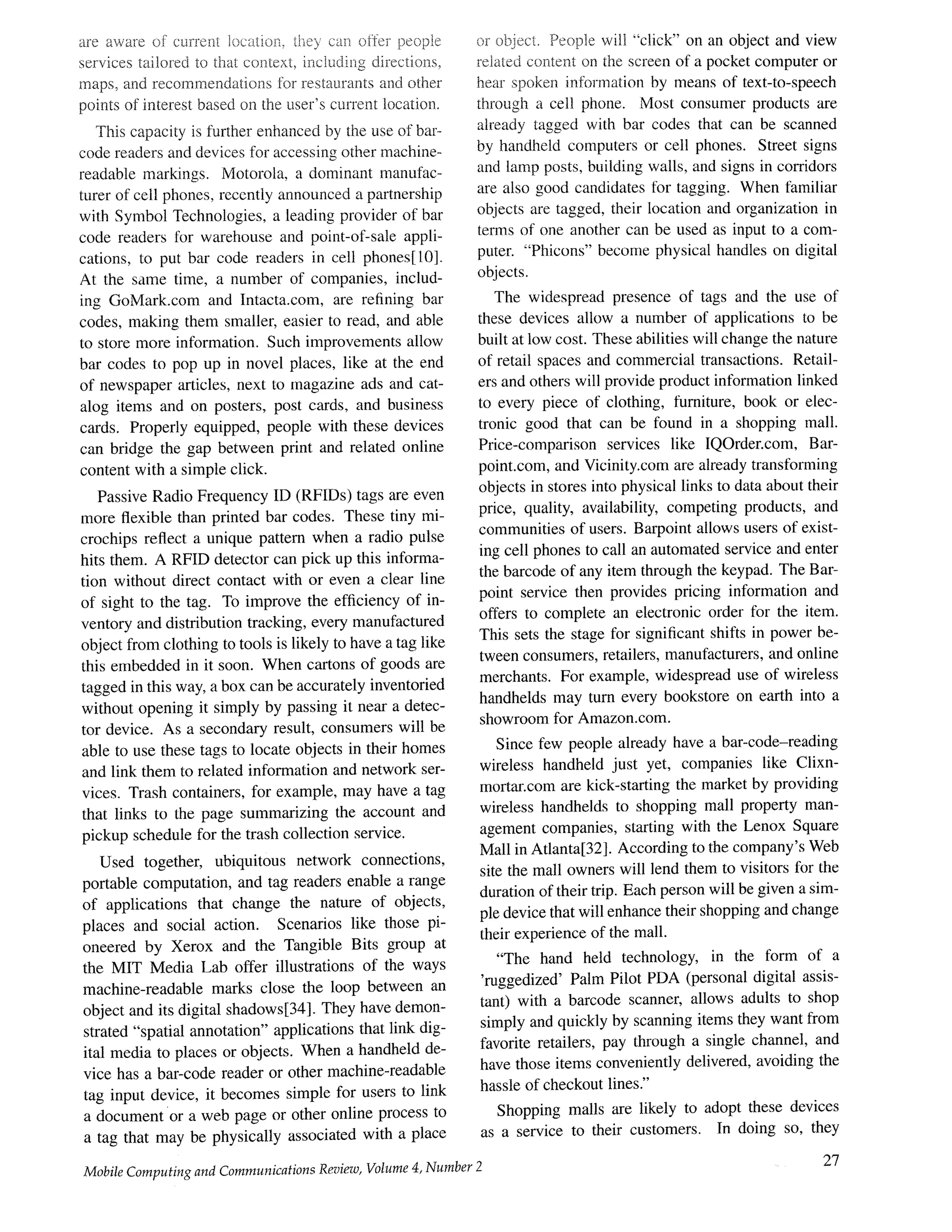 are aware of curreni location, ti~e7 can offor peopie
services tailored to that co~~text, including directions,
maps, and recommendations for restaurants and other
points of interest based on the user's current location.
This capacity is %rther enhanced by the use of bar-
code readers and devices for accessing other machine-
readable markings. Motorola, a dominant manufac-
turer of cell phones, recently announced a partnership
with Symbol Technologies, a leading provider of bar
code readers for warehouse and point-of-sale appli-
cations, to put bar code readers in cell phones[10].
At the same time, a number of companies, includ-
ing GoMark.com and Intacta.com, are refining bar
codes, making them smaller, easier to read, and able
to store more information. Such improvements allow
bar codes to pop up in novel places, like at the end
of newspaper articles, next to magazine ads and cat-
alog items and on posters, post cards, and business
cards. Properly equipped, people with these devices
can bridge the gap between print and related online
content with a simple click.
Passive Radio Frequency ID (RFIDs) tags are even
more flexible than printed bar codes. These tiny mi-
crochips reflect a unique pattern when a radio pulse
hits them. A RFID detector can pick up this informa-
tion without direct contact with or even a clear line
of sight to the tag. To improve the efficiency of in-
ventory and distribution tracking, every manufactured
object from clothing to tools is likely to have a tag like
this embedded in it soon. When cartons of goods are
tagged in this way, a box can be accurately inventoried
without opening it simply by passing it near a detec-
tor device. As a secondary result, consumers will be
able to use these tags to locate objects in their homes
and link them to related information and network ser-
vices. Trash containers, for example, may have a tag
that links to the page summarizing the account and
pickup schedule for the trash collection service.
Used together, ubiquitous network connections,
portable computation, and tag readers enable a range
of applications that change the nature of objects,
places and social action. Scenarios like those pi-
oneered by Xerox and the Tangible Bits group at
the MIT Media Lab offer illustrations of the ways
machine-readable marks close the loop between an
object and its digital shadows[34]. They have demon-
strated "spatial annotation" applications that link dig-
ital media to places or objects. When a handheld de-
vice has a bar-code reader or other machine-readable
tag input device, it becomes simple for users to link
a document or a web page or other online process to
a tag that may be physically associated with a place
Mobile Computing and Communications Review, Volume 4, Number 2
or object. People wil] "click" on an object and view
related content on the screen of a pocket computer or
hear spoken information by means of text-to-speech
through a cell phone. Most consumer products are
already tagged with bar codes that can be scanned
by handheld computers or cell phones. Street signs
and lamp posts, building walls, and signs in corridors
are also good candidates tot tagging. When tamiliar
objects are tagged, their location and organization in
terms of one another can be used as input to a com-
puter. "Phicons" become physical handles on digital
objects.
The widespread presence of tags and the use of
these devices allow a number of applications to be
built at low cost. These abilities will change the nature
of retail spaces and commercial transactions. Retail-
ers and others will provide product information linked
to every piece of clothing, furniture, book or elec-
tronic good that can be found in a shopping mall.
Price-comparison services like IQOrder.com, Bar-
point.corn, and Vicinity.corn are already transforming
objects in stores into physical links to data about their
price, quality, availability, competing products, and
communities of users. Barpoint allows users of exist-
ing cell phones to call an automated service and enter
the barcode of any item through the keypad. The Bar-
point service then provides pricing information and
offers to complete an electronic order for the item.
This sets the stage for significant shifts in power be-
tween consumers, retailers, manufacturers, and online
merchants. For example, widespread use of wireless
handhelds may turn every bookstore on earth into a
showroom for Amazon.com.
Since few people already have a bar-code-reading
wireless handheld just yet, companies like Clixn-
mortar.corn are kick-starting the market by providing
wireless handhelds to shopping mall property man-
agement companies, starting with the Lenox Square
Mall in Atlanta[32]. According to the company's Web
site the mall owners will lend them to visitors for the
duration of their trip. Each person will be given a sim-
ple device that will enhance their shopping and change
their experience of the mall.
"The hand held technology, in the form of a
'ruggedized' Palm Pilot PDA (personal digital assis-
tant) with a barcode scanner, allows adults to shop
simply and quickly by scanning items they want from
favorite retailers, pay through a single channel, and
have those items conveniently delivered, avoiding the
hassle of checkout lines."
Shopping malls are likely to adopt these devices
as a service to their customers. In doing so, they
27
 