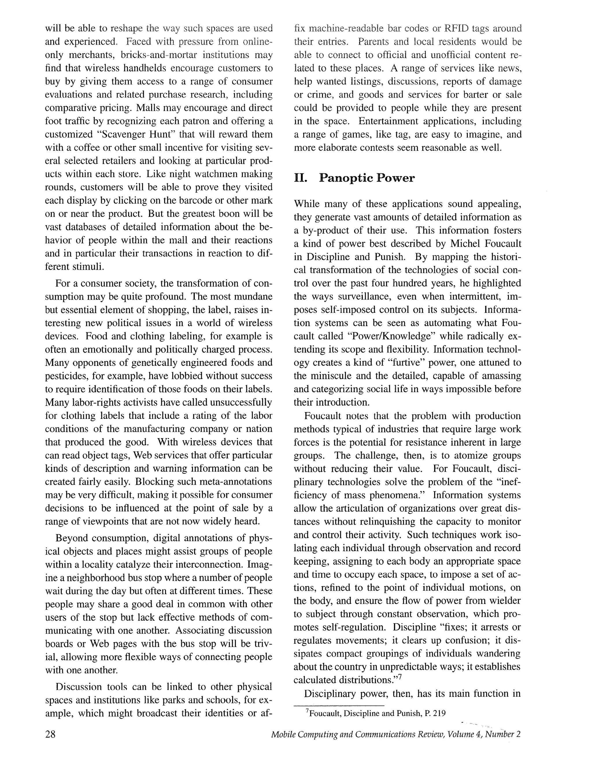 will be able to reshape the way such spaces are used
and experienced. Faced with pressure from online-
only merchants, bricks-and-mortar institutions may
find that wireless handhelds encourage customers to
buy by giving them access to a range of consumer
evaluations and related purchase research, including
comparative pricing. Malls may encourage and direct
foot traffic by recognizing each patron and offering a
customized "Scavenger Hunt" that will reward them
with a coffee or other small incentive for visiting sev-
eral selected retailers and looking at particular prod-
ucts within each store. Like night watchmen making
rounds, customers will be able to prove they visited
each display by clicking on the barcode or other mark
on or near the product. But the greatest boon will be
vast databases of detailed information about the be-
havior of people within the mail and their reactions
and in particular their transactions in reaction to dif-
ferent stimuli.
For a consumer society, the transformation of con-
sumption may be quite profound. The most mundane
but essential element of shopping, the label, raises in-
teresting new political issues in a world of wireless
devices. Food and clothing labeling, for example is
often an emotionally and politically charged process.
Many opponents of genetically engineered foods and
pesticides, for example, have lobbied without success
to require identification of those foods on their labels.
Many labor-rights activists have called unsuccessfully
for clothing labels that include a rating of the labor
conditions of the manufacturing company or nation
that produced the good. With wireless devices that
can read object tags, Web services that offer particular
kinds of description and warning information can be
created fairly easily. Blocking such meta-annotations
may be very difficult, making it possible for consumer
decisions to be influenced at the point of sale by a
range of viewpoints that are not now widely heard.
Beyond consumption, digital annotations of phys-
ical objects and places might assist groups of people
within a locality catalyze their interconnection. Imag-
ine a neighborhood bus stop where a number of people
wait during the day but often at different times. These
people may share a good deal in common with other
users of the stop but lack effective methods of com-
municating with one another. Associating discussion
boards or Web pages with the bus stop will be triv-
ial, allowing more flexible ways of connecting people
with one another.
Discussion tools can be linked to other physical
spaces and institutions like parks and schools, for ex-
ample, which might broadcast their identities or af-
28
fix machine-readable bar codes or RFID tags around
their entries. Parents and local residents would be
able to connect to official and unofficial content re-
lated to these places. A range of services like news,
help wanted listings, discussions, reports of damage
or crime, and goods and services for barter or sale
could be provided to people while they are present
in the space. Entertainment applications, including
a range of games, like tag, are easy to imagine, and
more elaborate contests seem reasonable as well.
II. Panoptic Power
While many of these applications sound appealing,
they generate vast amounts of detailed information as
a by-product of their use. This information fosters
a kind of power best described by Michel Foucault
in Discipline and Punish. By mapping the histori-
cal transformation of the technologies of social con-
trol over the past four hundred years, he highlighted
the ways surveillance, even when intermittent, im-
poses self-imposed control on its subjects. Informa-
tion systems can be seen as automating what Fou-
cault called "Power/Knowledge" while radically ex-
tending its scope and flexibility. Information technol-
ogy creates a kind of "furtive" power, one attuned to
the miniscule and the detailed, capable of amassing
and categorizing social life in ways impossible before
their introduction.
Foucault notes that the problem with production
methods typical of industries that require large work
forces is the potential for resistance inherent in large
groups. The challenge, then, is to atomize groups
without reducing their value. For Foucault, disci-
plinary technologies solve the problem of the "inef-
ficiency of mass phenomena." Information systems
allow the articulation of organizations over great dis-
tances without relinquishing the capacity to monitor
and control their activity. Such techniques work iso-
lating each individual through observation and record
keeping, assigning to each body an appropriate space
and time to occupy each space, to impose a set of ac-
tions, refined to the point of individual motions, on
the body, and ensure the flow of power from wielder
to subject through constant observation, which pro-
motes sell-regulation. Discipline "fixes; it arrests or
regulates movements; it clears up confusion; it dis-
sipates compact groupings of individuals wandering
about the country in unpredictable ways; it establishes
calculated distributions.''7
Disciplinary power, then, has its main function in
7Foucault, Discipline and Punish, P. 219
Mobile Computing and Communications Review, Volume g, Number 2
 