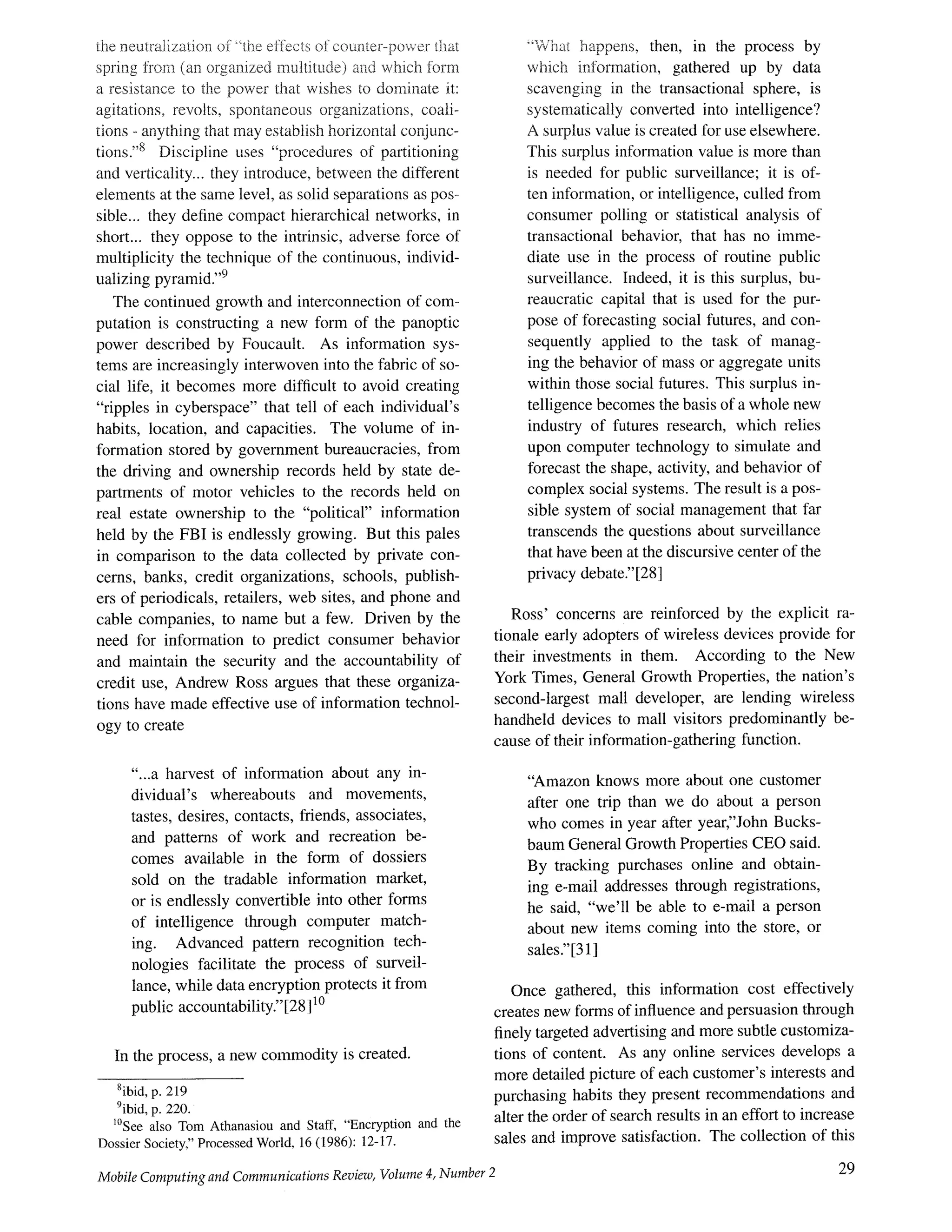 the neutralization of ~the effects of couuter-power tf-mt
spring ~?om (an organized multitude) and which form
a resistance to the power that wishes to dominate it:
agitations, revolts, spontaneous organizations, coali-
tions - anything that may establish horizontal conjunc-
tions.''s Discipline uses "procedures of partitioning
and verticality.., they introduce, between the different
elements at the same level, as solid separations as pos-
sible.., they define compact hierarchical networks, in
short.., they oppose to the intrinsic, adverse force of
multiplicity the technique of the continuous, individ-
ualizing pyramid.''9
The continued growth and interconnection of com-
putation is constructing a new form of the panoptic
power described by Foucault. As information sys-
tems are increasingly interwoven into the fabric of so-
cial life, it becomes more difficult to avoid creating
"ripples in cyberspace" that tell of each individual's
habits, location, and capacities. The volume of in-
formation stored by government bureaucracies, from
the driving and ownership records held by state de-
partments of motor vehicles to the records held on
real estate ownership to the "political" information
held by the FBI is endlessly growing. But this pales
in comparison to the data collected by private con-
cerns, banks, credit organizations, schools, publish-
ers of periodicals, retailers, web sites, and phone and
cable companies, to name but a few. Driven by the
need for information to predict consumer behavior
and maintain the security and the accountability of
credit use, Andrew Ross argues that these organiza-
tions have made effective use of information technol-
ogy to create
"...a harvest of information about any in-
dividual's whereabouts and movements,
tastes, desires, contacts, friends, associates,
and patterns of work and recreation be-
comes available in the form of dossiers
sold on the tradable information market,
or is endlessly convertible into other forms
of intelligence through computer match-
ing. Advanced pattern recognition tech-
nologies facilitate the process of surveil-
lance, while data encryption protects it from
public accountability."[28 ]10
In the process, a new commodity is created.
8ibid,p. 219
9ibid,p. 220.
1°See also Tom Athanasiou and Staff, "Encryption and the
DossierSociety,"ProcessedWorld, 16(1986): 12-17.
Mobile Computing and Communications Review, Volume 4, Number 2
"What happens, then, in the process by
which information, gathered up by data
scavenging in the transactional sphere, is
systematically converted into intelligence?
A surplus value is created for use elsewhere.
This surplus information value is more than
is needed for public surveillance; it is of-
ten information, or intelligence, culled from
consumer polling or statistical analysis of
transactional behavior, that has no imme-
diate use in the process of routine public
surveillance. Indeed, it is this surplus, bu-
reaucratic capital that is used for the pur-
pose of forecasting social futures, and con-
sequently applied to the task of manag-
ing the behavior of mass or aggregate units
within those social futures. This surplus in-
telligence becomes the basis of a whole new
industry of futures research, which relies
upon computer technology to simulate and
forecast the shape, activity, and behavior of
complex social systems. The result is a pos-
sible system of social management that far
transcends the questions about surveillance
that have been at the discursive center of the
privacy debate."[281
Ross' concerns are reinforced by the explicit ra-
tionale early adopters of wireless devices provide for
their investments in them. According to the New
York Times, General Growth Properties, the nation's
second-largest mall developer, are lending wireless
handheld devices to mall visitors predominantly be-
cause of their information-gathering function.
"Amazon knows more about one customer
after one trip than we do about a person
who comes in year after year"John Bucks-
baum General Growth Properties CEO said.
By tracking purchases online and obtain-
ing e-mail addresses through registrations,
he said, "we'll be able to e-mail a person
about new items coming into the store, or
sales." [31]
Once gathered, this information cost effectively
creates new forms of influence and persuasion through
finely targeted advertising and more subtle customiza-
tions of content. As any online services develops a
more detailed picture of each customer's interests and
purchasing habits they present recommendations and
alter the order of search results in an effort to increase
sales and improve satisfaction. The collection of this
29
 