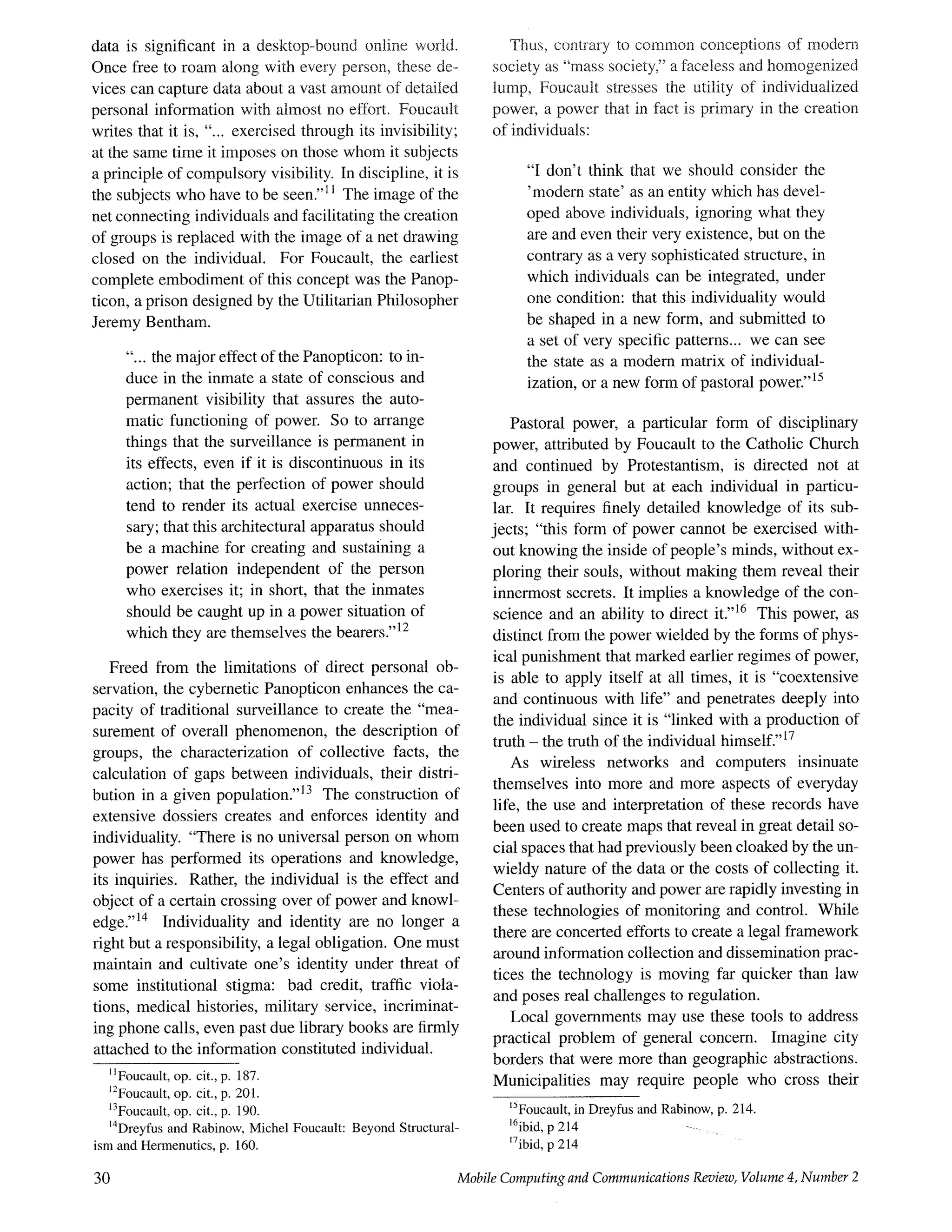 data is significant in a desktop-bound online world.
Once free to roam along with every person, these de.-
vices can capture data about a vast amount of detailed
personal information with almost no effort. Foncault
writes that it is, "... exercised through its invisibility;
at the same time it imposes on those whom it subjects
a principle of compulsory visibility. In discipline, it is
the subjects who have to be seen.''~1 The image of the
net connecting individuals and facilitating the creation
of groups is replaced with the image of a net drawing
closed on the individual. For Foucault, the earliest
complete embodiment of this concept was the Panop-
ticon, a prison designed by the Utilitarian Philosopher
Jeremy Bentham.
"... the major effect of the Panopticon: to in-
duce in the inmate a state of conscious and
permanent visibility that assures the auto-
matic functioning of power. So to arrange
things that the surveillance is permanent in
its effects, even if it is discontinuous in its
action; that the perfection of power should
tend to render its actual exercise unneces-
sary; that this architectural apparatus should
be a machine for creating and sustaining a
power relation independent of the person
who exercises it; in short, that the inmates
should be caught up in a power situation of
which they are themselves the bearers.''12
Freed from the limitations of direct personal ob-
servation, the cybernetic Panopticon enhances the ca-
pacity of traditional surveillance to create the "mea-
surement of overall phenomenon, the description of
groups, the characterization of collective facts, the
calculation of gaps between individuals, their distri-
bution in a given population.''13 The construction of
extensive dossiers creates and enforces identity and
individuality. "There is no universal person on whom
power has performed its operations and knowledge,
its inquiries. Rather, the individual is the effect and
object of a certain crossing over of power and knowl-
edge.''14 Individuality and identity are no longer a
right but a responsibility, a legal obligation. One must
maintain and cultivate one's identity under threat of
some institutional stigma: bad credit, traffic viola-
tions, medical histories, military service, incriminat-
ing phone calls, even past due library books are firmly
attached to the information constituted individual.
IIFoucault, op. cit., p. 187.
12Foucault, op. cit., p. 201.
13Foucault, op. cit., p. 190.
14Dreyths and Rabinow, Michel Foucault: Beyond Structural-
ism and Hermenutics, p. 160.
Thus, contrary to cornmon conceptions of modern
society as "mass society," a faceless and homogenized
lump, Foucault stresses the utility of individualized
power, a power that in fact is primary in the creation
of individuals:
"I don't think that we should consider the
'modern state' as an entity which has devel-
oped above individuals, ignoring what they
are and even their very existence, but on the
contrary as a very sophisticated structure, in
which individuals can be integrated, under
one condition: that this individuality would
be shaped in a new form, and submitted to
a set of very specific patterns.., we can see
the state as a modern matrix of individual-
ization, or a new form of pastoral power.''is
Pastoral power, a particular form of disciplinary
power, attributed by Foucault to the Catholic Church
and continued by Protestantism, is directed not at
groups in general but at each individual in particu-
lar. It requires finely detailed knowledge of its sub-
jects; "this form of power cannot be exercised with-
out knowing the inside of people's minds, without ex-
ploring their souls, without making them reveal their
innermost secrets. It implies a knowledge of the con-
science and an ability to direct it.''16 This power, as
distinct from the power wielded by the forms of phys-
ical punishment that marked earlier regimes of power,
is able to apply itself at all times, it is "coextensive
and continuous with life" and penetrates deeply into
the individual since it is "linked with a production of
truth - the truth of the individual himself."17
As wireless networks and computers insinuate
themselves into more and more aspects of everyday
life, the use and interpretation of these records have
been used to create maps that reveal in great detail so-
cial spaces that had previously been cloaked by the un-
wieldy nature of the data or the costs of collecting it.
Centers of authority and power are rapidly investing in
these technologies of monitoring and control. While
there are concerted efforts to create a legal framework
around information collection and dissemination prac-
tices the technology is moving far quicker than law
and poses real challenges to regulation.
Local governments may use these tools to address
practical problem of general concern. Imagine city
borders that were more than geographic abstractions.
Municipalities may require people who cross their
~SFoucault,in Dreyfusand Rabinow,p. 214.
16ibid,p 214 --
17ibid,p 214
30 Mobile Computing and Communications Review, Volume 4, Number 2
 