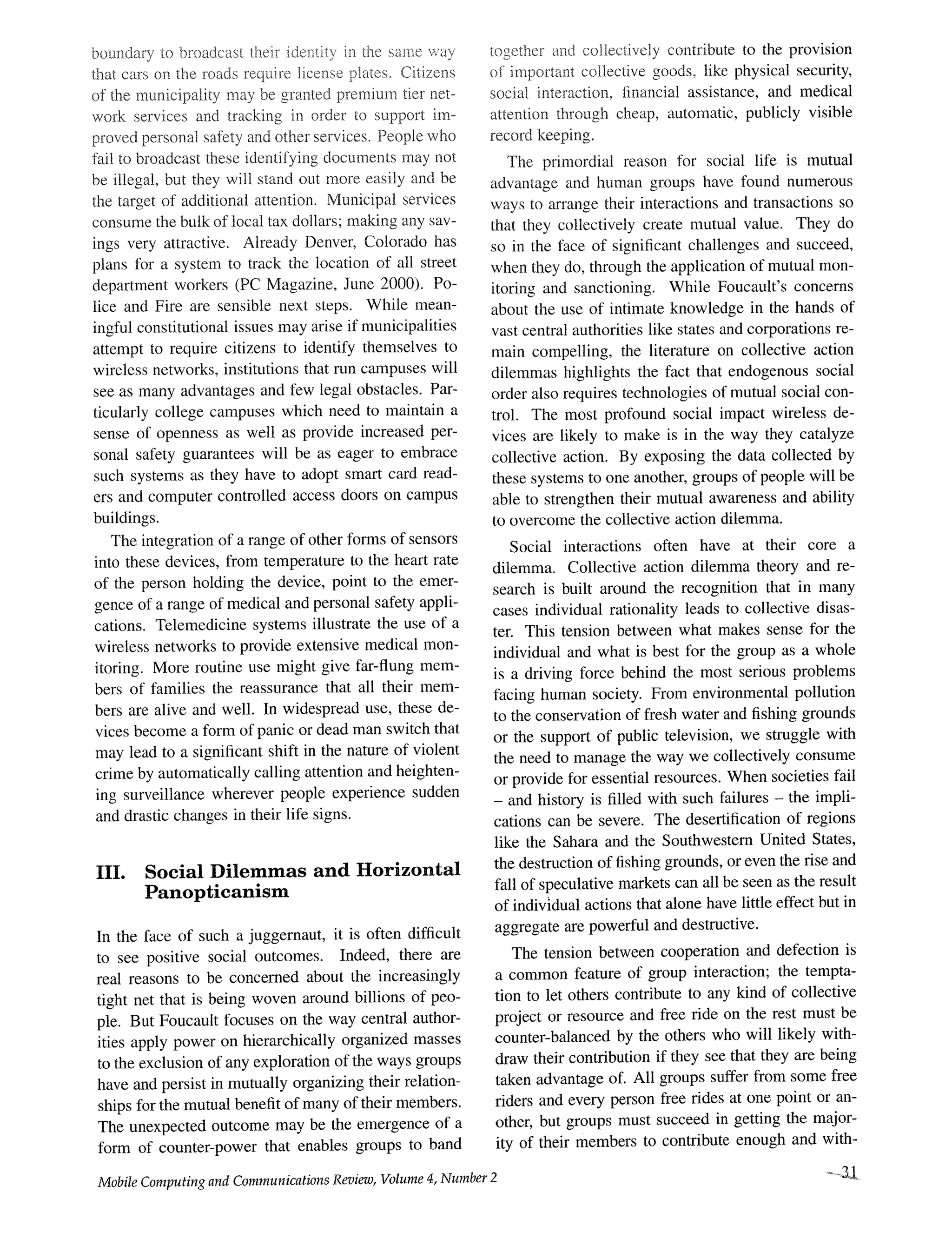 boundary to broadcast their identity in the same way
that cars on the roads require license p!ates~ Citizens
of the municipality may be granted premium tier net-
work services and tracking in order to support im-
proved personal sa%ty and other services. People who
fail to broadcast these identifying documents may not
be illegal, but they will stand out more easily and be
the target of additional attention. Municipal services
consume the bulk of local tax dollars; making any sav-
ings very attractive. Already Denver, Colorado has
plans for a system to track the location of all street
department workers (PC Magazine, June 2000). Po-
lice and Fire are sensible next steps. While mean-
ingful constitutional issues may arise if municipalities
attempt to require citizens to identify themselves to
wireless networks, institutions that run campuses will
see as many advantages and few legal obstacles. Par-
ticularly college campuses which need to maintain a
sense of openness as well as provide increased per-
sonal safety guarantees will be as eager to embrace
such systems as they have to adopt smart card read-
ers and computer controlled access doors on campus
buildings.
The integration of a range of other forms of sensors
into these devices, from temperature to the heart rate
of the person holding the device, point to the emer-
gence of a range of medical and personal safety appli-
cations. Telemedicine systems illustrate the use of a
wireless networks to provide extensive medical mon-
itoring. More routine use might give far-flung mem-
bers of families the reassurance that all their mem-
bers are alive and well. In widespread use, these de-
vices become a form of panic or dead man switch that
may lead to a significant shift in the nature of violent
crime by automatically calling attention and heighten-
ing surveillance wherever people experience sudden
and drastic changes in their life signs.
III. Social Dilemmas and Horizontal
Panopticanism
In the face of such a juggernaut, it is often difficult
to see positive social outcomes. Indeed, there are
real reasons to be concerned about the increasingly
tight net that is being woven around billions of peo-
ple. But Foucault focuses on the way central author-
ities apply power on hierarchically organized masses
to the exclusion of any exploration of the ways groups
have and persist in mutually organizing their relation-
ships for the mutual benefit of many of their members.
The unexpected outcome may be the emergence of a
form of counter-power that enables groups to band
together and collectively contribute to the provision
of important collective goods, like physical security,
social interaction, financial assistance, and medical
attention through cheap, automatic, publicly visible
record keeping.
The primordial reason for social life is mutual
advantage and human groups have found numerous
ways to arrange their interactions and transactions so
that they collectively create mutual value. They do
so in the face of significant challenges and succeed,
when they do, through the application of mutual mon-
itoring and sanctioning. While Foucault's concerns
about the use of intimate knowledge in the hands of
vast central authorities like states and corporations re-
main compelling, the literature on collective action
dilemmas highlights the fact that endogenous social
order also requires technologies of mutual social con-
trol. The most profound social impact wireless de-
vices are likely to make is in the way they catalyze
collective action. By exposing the data collected by
these systems to one another, groups of people will be
able to strengthen their mutual awareness and ability
to overcome the collective action dilemma.
Social interactions often have at their core a
dilemma. Collective action dilemma theory and re-
search is built around the recognition that in many
cases individual rationality leads to collective disas-
ter. This tension between what makes sense for the
individual and what is best for the group as a whole
is a driving force behind the most serious problems
facing human society. From environmental pollution
to the conservation of fresh water and fishing grounds
or the support of public television, we straggle with
the need to manage the way we collectively consume
or provide for essential resources. When societies fail
- and history is filled with such failures - the impli-
cations can be severe. The deserrtification of regions
like the Sahara and the Southwestern United States,
the destruction of fishing grounds, or even the rise and
fall of speculative markets can all be seen as the result
of individual actions that alone have little effect but in
aggregate are powerful and destructive.
The tension between cooperation and defection is
a common feature of group interaction; the tempta-
tion to let others contribute to any kind of collective
project or resource and free ride on the rest must be
counter-balanced by the others who will likely with-
draw their contribution if they see that they are being
taken advantage of. All groups suffer from some free
riders and every person free rides at one point or an-
other, but groups must succeed in getting the major-
ity of their members to contribute enough and with-
Mobile Computing and Communications Review, Volume 4, Number 2 .......3.!.
 