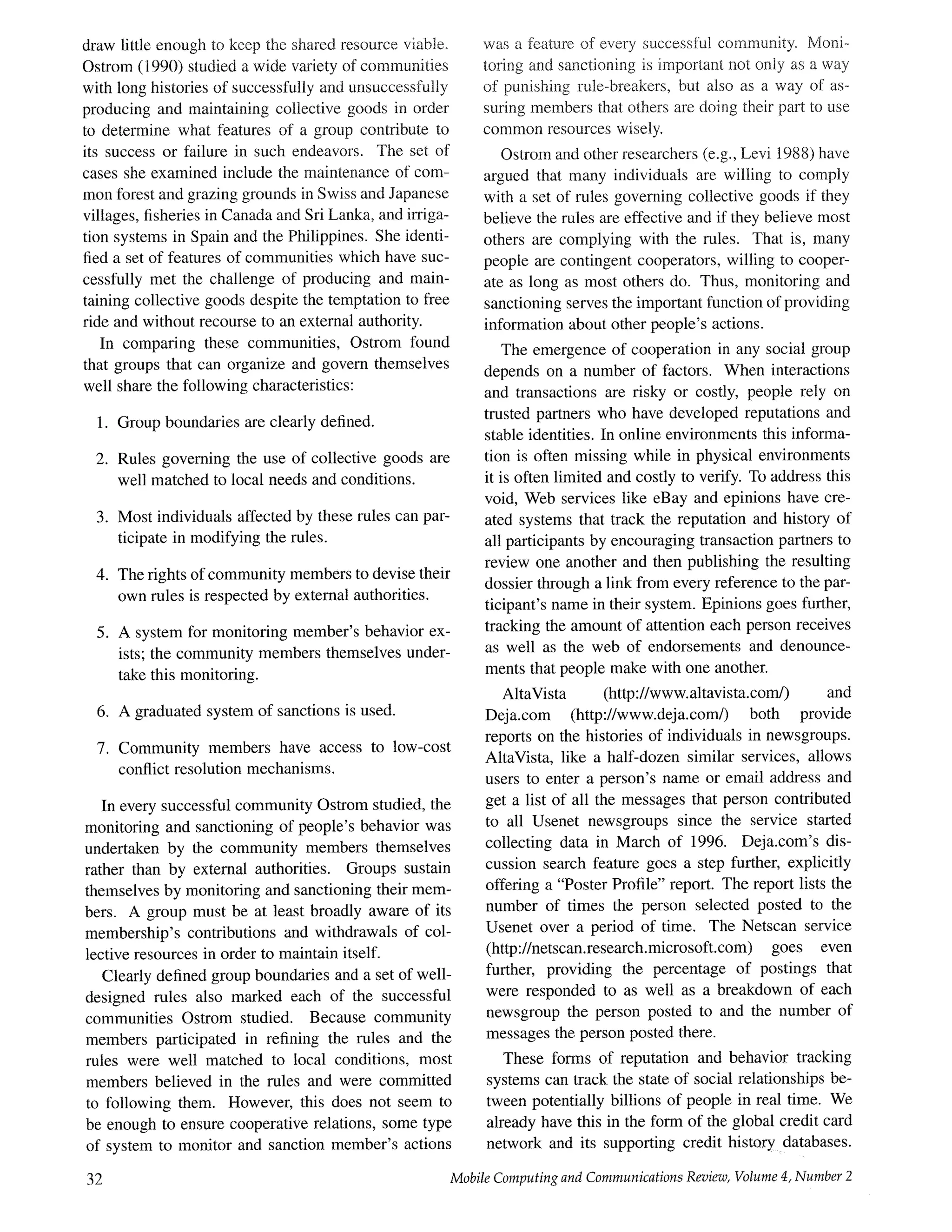 draw little enough to keep the shared resource viable,
Ostrom (1990) studied a wide variety of communities
with long histories of successfully and unsuccessfully
producing and maintaining collective goods in order
to determine what features of a group contribute to
its success or failure in such endeavors. The set of
cases she examined include the maintenance of com-
mon forest and grazing grounds in Swiss and Japanese
villages, fisheries in Canada and Sri Lanka, and irriga-
tion systems in Spain and the Philippines. She identi-
fied a set of features of communities which have suc-
cessfully met the challenge of producing and main-
taining collective goods despite the temptation to free
ride and without recourse to an external authority.
In comparing these communities, Ostrom found
that groups that can organize and govern themselves
well share the following characteristics:
1. Group boundaries are clearly defined.
2. Rules governing the use of collective goods are
well matched to local needs and conditions.
.
.
.
Most individuals affected by these rules can par-
ticipate in modifying the rules.
The rights of community members to devise their
own rules is respected by external authorities.
A system for monitoring member's behavior ex-
ists; the community members themselves under-
take this monitoring.
6. A graduated system of sanctions is used.
7. Community members have access to low-cost
conflict resolution mechanisms.
In every successful community Ostrom studied, the
monitoring and sanctioning of people's behavior was
undertaken by the community members themselves
rather than by external authorities. Groups sustain
themselves by monitoring and sanctioning their mem-
bers. A group must be at least broadly aware of its
membership's contributions and withdrawals of col-
lective resources in order to maintain itself.
Clearly defined group boundaries and a set of well-
designed rules also marked each of the successful
communities Ostrom studied. Because community
members participated in refining the rules and the
roles were well matched to local conditions, most
members believed in the rules and were committed
to following them. However, this does not seem to
be enough to ensure cooperative relations, some type
of system to monitor and sanction member's actions
32
was a feature of every successful community. Moni-
toring and sanctioning is important not only as a way
of punishing rule-breakers, but also as a way of as-
suring members that others are doing their part to use
common resources wisely.
Ostrom and other researchers (e.g., Levi 1988) have
argued that many individuals are willing to comply
with a set of rules governing collective goods if they
believe the rules are effective and if they believe most
others are complying with the rules. That is, many
people are contingent cooperators, willing to cooper-
ate as long as most others do. Thus, monitoring and
sanctioning serves the important function of providing
information about other people's actions.
The emergence of cooperation in any social group
depends on a number of factors. When interactions
and transactions are risky or costly, people rely on
trusted partners who have developed reputations and
stable identities. In online environments this informa-
tion is often missing while in physical environments
it is often limited and costly to verify. To address this
void, Web services like eBay and epinions have cre-
ated systems that track the reputation and history of
all participants by encouraging transaction partners to
review one another and then publishing the resulting
dossier through a link from every reference to the par-
ticipant's name in their system. Epinions goes further,
tracking the amount of attention each person receives
as well as the web of endorsements and denounce-
ments that people make with one another.
AltaVista (http://www.altavista.com/) and
Deja.com (http://www.deja.com/) both provide
reports on the histories of individuals in newsgroups.
AltaVista, like a half-dozen similar services, allows
users to enter a person's name or email address and
get a list of all the messages that person contributed
to all Usenet newsgroups since the service started
collecting data in March of 1996. Deja.com's dis-
cussion search feature goes a step further, explicitly
offering a "Poster Profile" report. The report lists the
number of times the person selected posted to the
Usenet over a period of time. The Netscan service
(http://netscan.research.microsoft.com) goes even
further, providing the percentage of postings that
were responded to as well as a breakdown of each
newsgroup the person posted to and the number of
messages the person posted there.
These forms of reputation and behavior tracking
systems can track the state of social relationships be-
tween potentially billions of people in real time. We
already have this in the form of the global credit card
network and its supporting credit hismrry databases.
Mobile Computing and Communications Review, Volume 4, Number 2
 