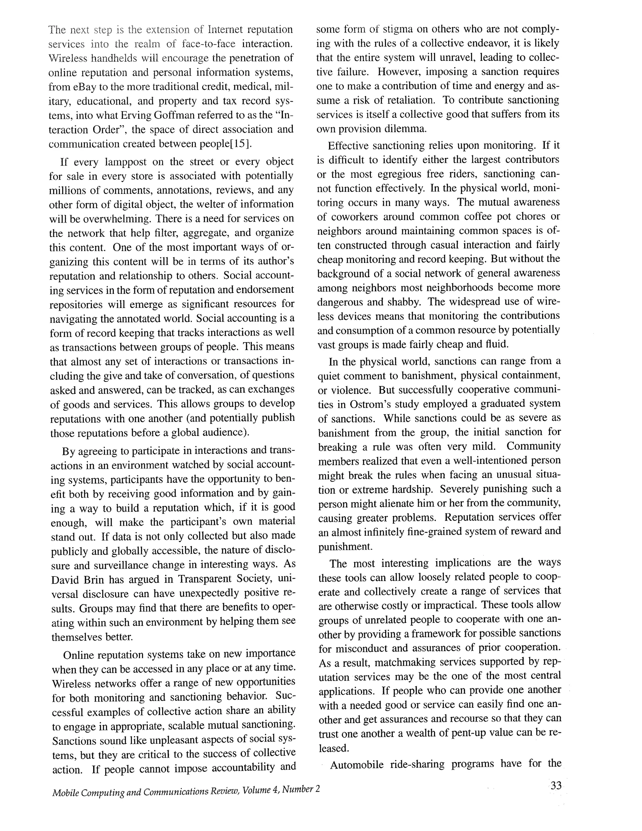 The next step is the extension of Intemet reputation
services into the realm of face-to-face interaction.
Wireless handhelds will encourage the penetration of
online reputation and personal information systems,
from eBay to the more traditional credit, medical, mil-
itary, educational, and property and tax record sys-
tems, into what Erving Goffman refen'ed to as the "In-
teraction Order", the space of direct association and
communication created between people[15].
If every lamppost on the street or every object
for sale in every store is associated with potentially
millions of comments, annotations, reviews, and any
other form of digital object, the welter of information
will be overwhelming. There is a need for services on
the network that help filter, aggregate, and organize
this content. One of the most important ways of or-
ganizing this content will be in terms of its author's
reputation and relationship to others. Social account-
ing services in the form of reputation and endorsement
repositories will emerge as significant resources for
navigating the annotated world. Social accounting is a
form of record keeping that tracks interactions as well
as transactions between groups of people. This means
that almost any set of interactions or transactions in-
cluding the give and take of conversation, of questions
asked and answered, can be tracked, as can exchanges
of goods and services. This allows groups to develop
reputations with one another (and potentially publish
those reputations before a global audience).
By agreeing to participate in interactions and trans-
actions in an environment watched by social account-
ing systems, participants have the opportunity to ben-
efit both by receiving good information and by gain-
ing a way to build a reputation which, if it is good
enough, will make the participant's own material
stand out. If data is not only collected but also made
publicly and globally accessible, the nature of disclo-
sure and surveillance change in interesting ways. As
David Brin has argued in Transparent Society, uni-
versal disclosure can have unexpectedly positive re-
sults. Groups may find that there are benefits to oper-
ating within such an environment by helping them see
themselves better.
Online reputation systems take on new importance
when they can be accessed in rely place or at any time.
Wireless networks offer a range of new opportunities
for both monitoring and sanctioning behavior. Suc-
cessful examples of collective action share an ability
to engage in appropriate, scalable mutual sanctioning.
Sanctions sound like unpleasant aspects of social sys-
tems, but they are critical to the success of collective
action. If people cannot impose accountability and
Mobile Computing and Communications Review, Volume 4, Number 2
some form of stigma on others who are not comply-
ing with the rules of a collective endeavor, it is likely
that the entire system will unravel, leading to collec-
tive failure. However, imposing a sanction requires
one to make a contribution of time and energy and as-
sume a risk of retaliation. To contribute sanctioning
services is itself a collective good that suffers from its
own provision dilemma.
Effective sanctioning relies upon monitoring. If it
is difficult to identify either the largest contributors
or the most egregious free riders, sanctioning can-
not function effectively. In the physical world, moni-
toring occurs in many ways. The mutual awareness
of coworkers around common coffee pot chores or
neighbors around maintaining common spaces is of-
ten constructed through casual interaction and fairly
cheap monitoring and record keeping. But without the
background of a social network of general awareness
among neighbors most neighborhoods become more
dangerous and shabby. The widespread use of wire-
less devices means that monitoring the contributions
and consumption of a common resource by potentially
vast groups is made fairly cheap and fluid.
In the physical world, sanctions can range from a
quiet comment to banishment, physical containment,
or violence. But successfully cooperative communi-
ties in Ostrom's study employed a graduated system
of sanctions. While sanctions could be as severe as
banishment from the group, the initial sanction for
breaking a rule was often very mild. Community
members realized that even a well-intentioned person
might break the rules when facing an unusual situa-
tion or extreme hardship. Severely punishing such a
person might alienate him or her from the community,
causing greater problems. Reputation services offer
an almost infinitely fine-grained system of reward and
punishment.
The most interesting implications are the ways
these tools can allow loosely related people to coop-
erate and collectively create a range of services that
are otherwise costly or impractical. These tools allow
groups of unrelated people to cooperate with one an-
other by providing a framework for possible sanctions
for misconduct and assurances of prior cooperation.
As a result, matchmaking services supported by rep-
utation services may be the one of the most central
applications. If people who can provide one another
with a needed good or service can easily find one an-
other and get assurances and recourse so that they can
trust one another a wealth of pent-up value can be re-
leased.
Automobile fide-sharing programs have for the
33
 