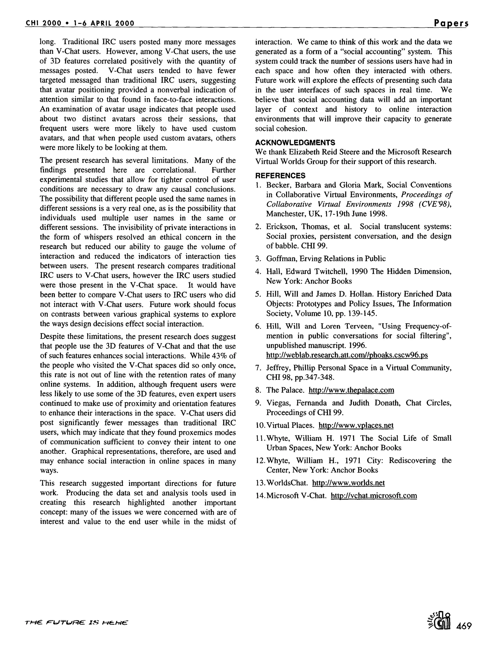 CHI 2000 * 1-6 APRIL 2000 Papers
long. Traditional IRC users posted many more messages
than V-Chat users. However, among V-Chat users, the use
of 3D features correlated positively with the quantity of
messages posted. V-Chat users tended to have fewer
targeted messaged than traditional IRC users, suggesting
that avatar positioning provided a nonverbal indication of
attention similar to that found in face-to-face interactions.
An examination of avatar usage indicates that people used
about two distinct avatars across their sessions, that
frequent users were more likely to have used custom
avatars, and that when people used custom avatars, others
were more likely to be looking at them.
The present research has several limitations. Many of the
findings presented here are correlational. Further
experimental studies that allow for tighter control of user
conditions are necessary to draw any causal conclusions.
The possibility that different people used the same names in
different sessions is a very real one, as is the possibility that
individuals used multiple user names in the same or
different sessions. The invisibility of private interactions in
the form of whispers resolved an ethical concern in the
research but reduced our ability to gauge the volume of
interaction and reduced the indicators of interaction ties
between users. The present research compares traditional
IRC users to V-Chat users, however the IRC users studied
were those present in the V-Chat space. It would have
been better to compare V-Chat users to IRC users who did
not interact with V-Chat users. Future work should focus
on contrasts between various graphical systems to explore
the ways design decisions effect social interaction.
Despite these limitations, the present research does suggest
that people use the 3D features of V-Chat and that the use
of such features enhances social interactions. While 43% of
the people who visited the V-Chat spaces did so only once,
this rate is not out of line with the retention rates of many
online systems. In addition, although frequent users were
less likely to use some of the 3D features, even expert users
continued to make use of proximity and orientation features
to enhance their interactions in the space. V-Chat users did
post significantly fewer messages than traditional IRC
users, which may indicate that they found proxemics modes
of communication sufficient to convey their intent to one
another. Graphical representations, therefore, are used and
may enhance social interaction in online spaces in many
ways.
This research suggested important directions for future
work. Producing the data set and analysis tools used in
creating this research highlighted another important
concept: many of the issues we were concerned with are of
interest and value to the end user while in the midst of
interaction. We came to think of this work and the data we
generated as a form of a "social accounting" system. This
system could track the number of sessions users have had in
each space and how often they interacted with others.
Future work will explore the effects of presenting such data
in the user interfaces of such spaces in real time. We
believe that social accounting data will add an important
layer of context and history to online interaction
environments that will improve their capacity to generate
social cohesion.
ACKNOWLEDGMENTS
We thank Elizabeth Reid Steere and the Microsoft Research
Virtual Worlds Group for their support of this research.
REFERENCES
1. Becket, Barbara and Gloria Mark, Social Conventions
in Collaborative Virtual Environments, Proceedings of
Collaborative Virtual Environments 1998 (CVE98),
Manchester, UK, 17-19th June 1998.
2. Erickson, Thomas, et al. Social translucent systems:
Social proxies, persistent conversation, and the design
of babble. CHI 99.
3. Goffman, Erving Relations in Public
4. Hall, Edward Twitchell, 1990 The Hidden Dimension,
New York: Anchor Books
5. Hill, Will and James D. Hollan. History Enriched Data
Objects: Prototypes and Policy Issues, The Information
Society, Volume 10, pp. 139-145.
6. Hill, Will and Loren Terveen, "Using Frequency-of-
mention in public conversations for social filtering",
unpublished manuscript. 1996.
http://weblab.research.att.com//phoaks.cscw96.ps
7. Jeffrey, Phillip Personal Space in a Virtual Community,
CHI 98, pp.347-348.
8. The Palace. http://www.thep.alace.com
9. Viegas, Fernanda and Judith Donath, Chat Circles,
Proceedings of CH199.
10. Virtual Places. http://www.vplaces.net
ll.Whyte, William H. 1971 The Social Life of Small
Urban Spaces, New York: Anchor Books
12.Whyte, William H., 1971 City: Rediscovering the
Center, New York: Anchor Books
13.WorldsChat. http://www.worlds.net
14. Microsoft V-Chat. http://vchat.microsofl.com
T~E F'tJW~E ZS ~_~
469
 