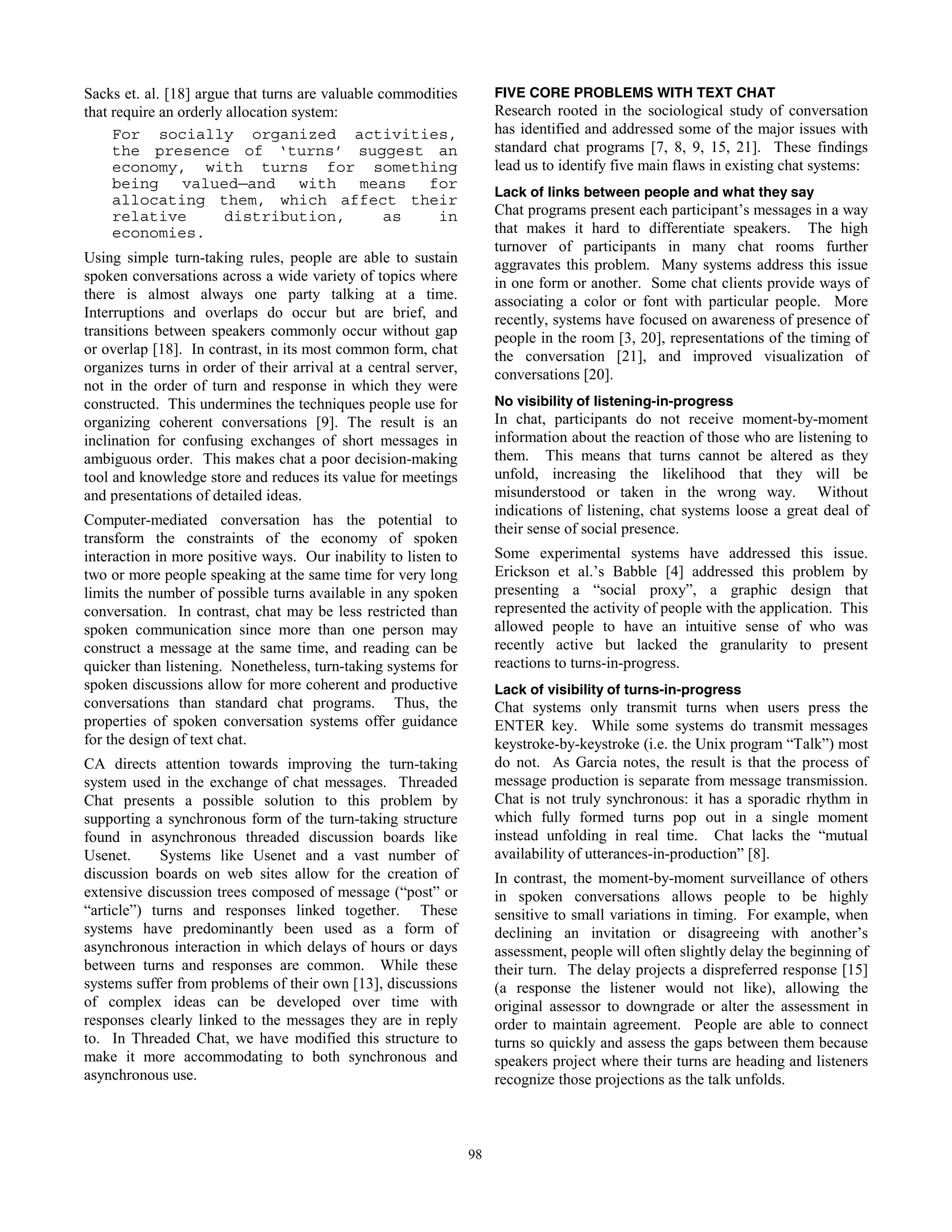 51
Sacks et. al. [18] argue that turns are valuable commodities
that require an orderly allocation system:
For socially organized activities,
the presence of ‘turns’ suggest an
economy, with turns for something
being valued—and with means for
allocating them, which affect their
relative distribution, as in
economies.
Using simple turn-taking rules, people are able to sustain
spoken conversations across a wide variety of topics where
there is almost always one party talking at a time.
Interruptions and overlaps do occur but are brief, and
transitions between speakers commonly occur without gap
or overlap [18]. In contrast, in its most common form, chat
organizes turns in order of their arrival at a central server,
not in the order of turn and response in which they were
constructed. This undermines the techniques people use for
organizing coherent conversations [9]. The result is an
inclination for confusing exchanges of short messages in
ambiguous order. This makes chat a poor decision-making
tool and knowledge store and reduces its value for meetings
and presentations of detailed ideas.
Computer-mediated conversation has the potential to
transform the constraints of the economy of spoken
interaction in more positive ways. Our inability to listen to
two or more people speaking at the same time for very long
limits the number of possible turns available in any spoken
conversation. In contrast, chat may be less restricted than
spoken communication since more than one person may
construct a message at the same time, and reading can be
quicker than listening. Nonetheless, turn-taking systems for
spoken discussions allow for more coherent and productive
conversations than standard chat programs. Thus, the
properties of spoken conversation systems offer guidance
for the design of text chat.
CA directs attention towards improving the turn-taking
system used in the exchange of chat messages. Threaded
Chat presents a possible solution to this problem by
supporting a synchronous form of the turn-taking structure
found in asynchronous threaded discussion boards like
Usenet. Systems like Usenet and a vast number of
discussion boards on web sites allow for the creation of
extensive discussion trees composed of message (“post” or
“article”) turns and responses linked together. These
systems have predominantly been used as a form of
asynchronous interaction in which delays of hours or days
between turns and responses are common. While these
systems suffer from problems of their own [13], discussions
of complex ideas can be developed over time with
responses clearly linked to the messages they are in reply
to. In Threaded Chat, we have modified this structure to
make it more accommodating to both synchronous and
asynchronous use.
FIVE CORE PROBLEMS WITH TEXT CHAT
Research rooted in the sociological study of conversation
has identified and addressed some of the major issues with
standard chat programs [7, 8, 9, 15, 21]. These findings
lead us to identify five main flaws in existing chat systems:
Lack of links between people and what they say
Chat programs present each participant’s messages in a way
that makes it hard to differentiate speakers. The high
turnover of participants in many chat rooms further
aggravates this problem. Many systems address this issue
in one form or another. Some chat clients provide ways of
associating a color or font with particular people. More
recently, systems have focused on awareness of presence of
people in the room [3, 20], representations of the timing of
the conversation [21], and improved visualization of
conversations [20].
No visibility of listening-in-progress
In chat, participants do not receive moment-by-moment
information about the reaction of those who are listening to
them. This means that turns cannot be altered as they
unfold, increasing the likelihood that they will be
misunderstood or taken in the wrong way. Without
indications of listening, chat systems loose a great deal of
their sense of social presence.
Some experimental systems have addressed this issue.
Erickson et al.’s Babble [4] addressed this problem by
presenting a “social proxy”, a graphic design that
represented the activity of people with the application. This
allowed people to have an intuitive sense of who was
recently active but lacked the granularity to present
reactions to turns-in-progress.
Lack of visibility of turns-in-progress
Chat systems only transmit turns when users press the
ENTER key. While some systems do transmit messages
keystroke-by-keystroke (i.e. the Unix program “Talk”) most
do not. As Garcia notes, the result is that the process of
message production is separate from message transmission.
Chat is not truly synchronous: it has a sporadic rhythm in
which fully formed turns pop out in a single moment
instead unfolding in real time. Chat lacks the “mutual
availability of utterances-in-production” [8].
In contrast, the moment-by-moment surveillance of others
in spoken conversations allows people to be highly
sensitive to small variations in timing. For example, when
declining an invitation or disagreeing with another’s
assessment, people will often slightly delay the beginning of
their turn. The delay projects a dispreferred response [15]
(a response the listener would not like), allowing the
original assessor to downgrade or alter the assessment in
order to maintain agreement. People are able to connect
turns so quickly and assess the gaps between them because
speakers project where their turns are heading and listeners
recognize those projections as the talk unfolds.
98
 