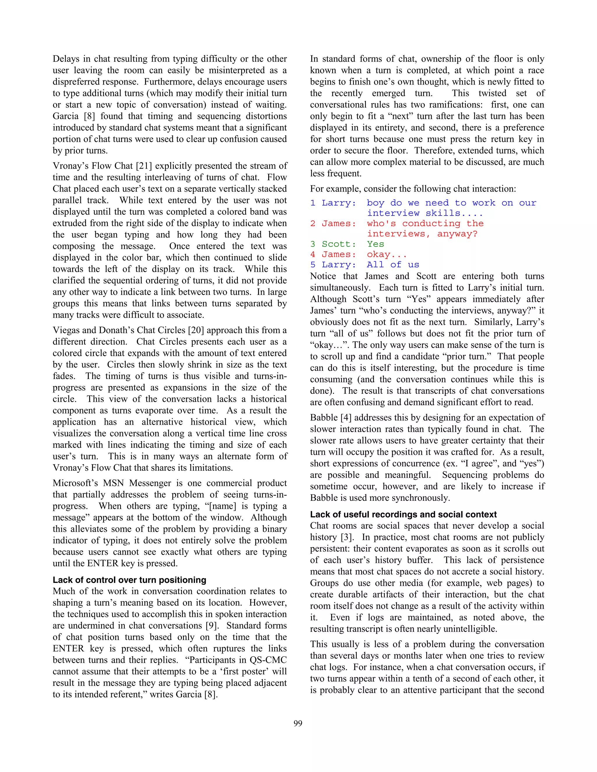 52
Delays in chat resulting from typing difficulty or the other
user leaving the room can easily be misinterpreted as a
dispreferred response. Furthermore, delays encourage users
to type additional turns (which may modify their initial turn
or start a new topic of conversation) instead of waiting.
Garcia [8] found that timing and sequencing distortions
introduced by standard chat systems meant that a significant
portion of chat turns were used to clear up confusion caused
by prior turns.
Vronay’s Flow Chat [21] explicitly presented the stream of
time and the resulting interleaving of turns of chat. Flow
Chat placed each user’s text on a separate vertically stacked
parallel track. While text entered by the user was not
displayed until the turn was completed a colored band was
extruded from the right side of the display to indicate when
the user began typing and how long they had been
composing the message. Once entered the text was
displayed in the color bar, which then continued to slide
towards the left of the display on its track. While this
clarified the sequential ordering of turns, it did not provide
any other way to indicate a link between two turns. In large
groups this means that links between turns separated by
many tracks were difficult to associate.
Viegas and Donath’s Chat Circles [20] approach this from a
different direction. Chat Circles presents each user as a
colored circle that expands with the amount of text entered
by the user. Circles then slowly shrink in size as the text
fades. The timing of turns is thus visible and turns-in-
progress are presented as expansions in the size of the
circle. This view of the conversation lacks a historical
component as turns evaporate over time. As a result the
application has an alternative historical view, which
visualizes the conversation along a vertical time line cross
marked with lines indicating the timing and size of each
user’s turn. This is in many ways an alternate form of
Vronay’s Flow Chat that shares its limitations.
Microsoft’s MSN Messenger is one commercial product
that partially addresses the problem of seeing turns-in-
progress. When others are typing, “[name] is typing a
message” appears at the bottom of the window. Although
this alleviates some of the problem by providing a binary
indicator of typing, it does not entirely solve the problem
because users cannot see exactly what others are typing
until the ENTER key is pressed.
Lack of control over turn positioning
Much of the work in conversation coordination relates to
shaping a turn’s meaning based on its location. However,
the techniques used to accomplish this in spoken interaction
are undermined in chat conversations [9]. Standard forms
of chat position turns based only on the time that the
ENTER key is pressed, which often ruptures the links
between turns and their replies. “Participants in QS-CMC
cannot assume that their attempts to be a ‘first poster’ will
result in the message they are typing being placed adjacent
to its intended referent,” writes Garcia [8].
In standard forms of chat, ownership of the floor is only
known when a turn is completed, at which point a race
begins to finish one’s own thought, which is newly fitted to
the recently emerged turn. This twisted set of
conversational rules has two ramifications: first, one can
only begin to fit a “next” turn after the last turn has been
displayed in its entirety, and second, there is a preference
for short turns because one must press the return key in
order to secure the floor. Therefore, extended turns, which
can allow more complex material to be discussed, are much
less frequent.
For example, consider the following chat interaction:
1 Larry: boy do we need to work on our
interview skills....
2 James: who's conducting the
interviews, anyway?
3 Scott: Yes
4 James: okay...
5 Larry: All of us
Notice that James and Scott are entering both turns
simultaneously. Each turn is fitted to Larry’s initial turn.
Although Scott’s turn “Yes” appears immediately after
James’ turn “who’s conducting the interviews, anyway?” it
obviously does not fit as the next turn. Similarly, Larry’s
turn “all of us” follows but does not fit the prior turn of
“okay…”. The only way users can make sense of the turn is
to scroll up and find a candidate “prior turn.” That people
can do this is itself interesting, but the procedure is time
consuming (and the conversation continues while this is
done). The result is that transcripts of chat conversations
are often confusing and demand significant effort to read.
Babble [4] addresses this by designing for an expectation of
slower interaction rates than typically found in chat. The
slower rate allows users to have greater certainty that their
turn will occupy the position it was crafted for. As a result,
short expressions of concurrence (ex. “I agree”, and “yes”)
are possible and meaningful. Sequencing problems do
sometime occur, however, and are likely to increase if
Babble is used more synchronously.
Lack of useful recordings and social context
Chat rooms are social spaces that never develop a social
history [3]. In practice, most chat rooms are not publicly
persistent: their content evaporates as soon as it scrolls out
of each user’s history buffer. This lack of persistence
means that most chat spaces do not accrete a social history.
Groups do use other media (for example, web pages) to
create durable artifacts of their interaction, but the chat
room itself does not change as a result of the activity within
it. Even if logs are maintained, as noted above, the
resulting transcript is often nearly unintelligible.
This usually is less of a problem during the conversation
than several days or months later when one tries to review
chat logs. For instance, when a chat conversation occurs, if
two turns appear within a tenth of a second of each other, it
is probably clear to an attentive participant that the second
99
 
