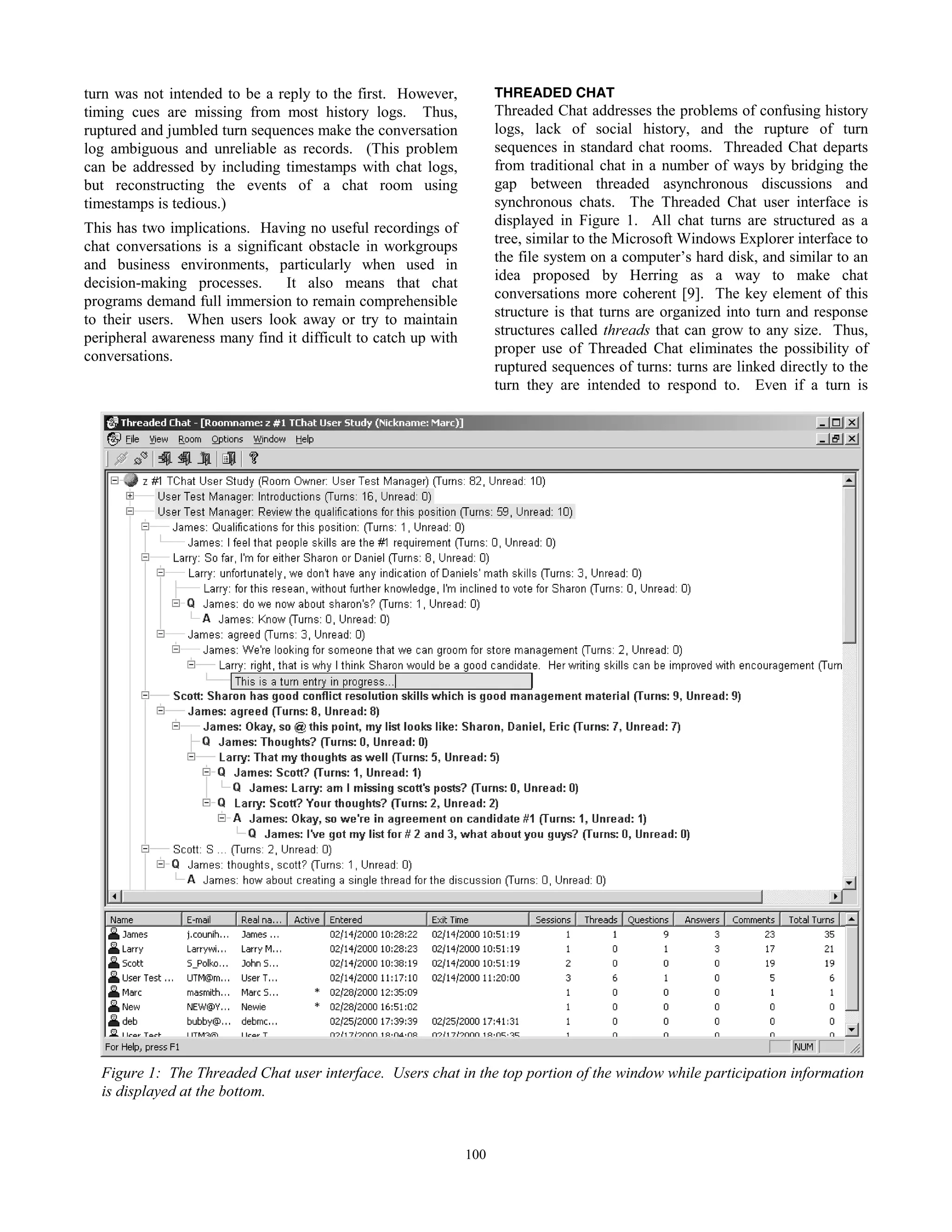 53
turn was not intended to be a reply to the first. However,
timing cues are missing from most history logs. Thus,
ruptured and jumbled turn sequences make the conversation
log ambiguous and unreliable as records. (This problem
can be addressed by including timestamps with chat logs,
but reconstructing the events of a chat room using
timestamps is tedious.)
This has two implications. Having no useful recordings of
chat conversations is a significant obstacle in workgroups
and business environments, particularly when used in
decision-making processes. It also means that chat
programs demand full immersion to remain comprehensible
to their users. When users look away or try to maintain
peripheral awareness many find it difficult to catch up with
conversations.
THREADED CHAT
Threaded Chat addresses the problems of confusing history
logs, lack of social history, and the rupture of turn
sequences in standard chat rooms. Threaded Chat departs
from traditional chat in a number of ways by bridging the
gap between threaded asynchronous discussions and
synchronous chats. The Threaded Chat user interface is
displayed in Figure 1. All chat turns are structured as a
tree, similar to the Microsoft Windows Explorer interface to
the file system on a computer’s hard disk, and similar to an
idea proposed by Herring as a way to make chat
conversations more coherent [9]. The key element of this
structure is that turns are organized into turn and response
structures called threads that can grow to any size. Thus,
proper use of Threaded Chat eliminates the possibility of
ruptured sequences of turns: turns are linked directly to the
turn they are intended to respond to. Even if a turn is
Figure 1: The Threaded Chat user interface. Users chat in the top portion of the window while participation information
is displayed at the bottom.
100
 