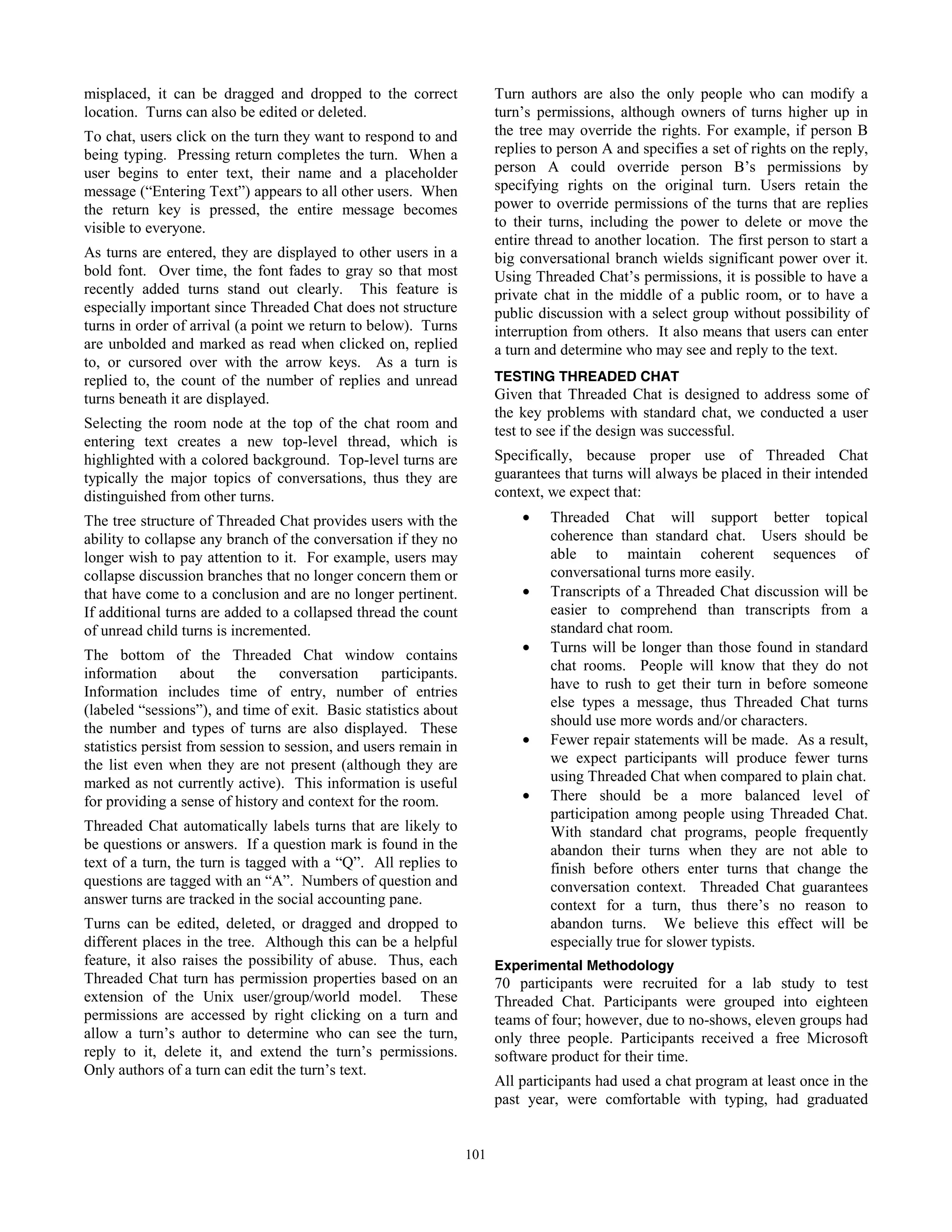 54
misplaced, it can be dragged and dropped to the correct
location. Turns can also be edited or deleted.
To chat, users click on the turn they want to respond to and
being typing. Pressing return completes the turn. When a
user begins to enter text, their name and a placeholder
message (“Entering Text”) appears to all other users. When
the return key is pressed, the entire message becomes
visible to everyone.
As turns are entered, they are displayed to other users in a
bold font. Over time, the font fades to gray so that most
recently added turns stand out clearly. This feature is
especially important since Threaded Chat does not structure
turns in order of arrival (a point we return to below). Turns
are unbolded and marked as read when clicked on, replied
to, or cursored over with the arrow keys. As a turn is
replied to, the count of the number of replies and unread
turns beneath it are displayed.
Selecting the room node at the top of the chat room and
entering text creates a new top-level thread, which is
highlighted with a colored background. Top-level turns are
typically the major topics of conversations, thus they are
distinguished from other turns.
The tree structure of Threaded Chat provides users with the
ability to collapse any branch of the conversation if they no
longer wish to pay attention to it. For example, users may
collapse discussion branches that no longer concern them or
that have come to a conclusion and are no longer pertinent.
If additional turns are added to a collapsed thread the count
of unread child turns is incremented.
The bottom of the Threaded Chat window contains
information about the conversation participants.
Information includes time of entry, number of entries
(labeled “sessions”), and time of exit. Basic statistics about
the number and types of turns are also displayed. These
statistics persist from session to session, and users remain in
the list even when they are not present (although they are
marked as not currently active). This information is useful
for providing a sense of history and context for the room.
Threaded Chat automatically labels turns that are likely to
be questions or answers. If a question mark is found in the
text of a turn, the turn is tagged with a “Q”. All replies to
questions are tagged with an “A”. Numbers of question and
answer turns are tracked in the social accounting pane.
Turns can be edited, deleted, or dragged and dropped to
different places in the tree. Although this can be a helpful
feature, it also raises the possibility of abuse. Thus, each
Threaded Chat turn has permission properties based on an
extension of the Unix user/group/world model. These
permissions are accessed by right clicking on a turn and
allow a turn’s author to determine who can see the turn,
reply to it, delete it, and extend the turn’s permissions.
Only authors of a turn can edit the turn’s text.
Turn authors are also the only people who can modify a
turn’s permissions, although owners of turns higher up in
the tree may override the rights. For example, if person B
replies to person A and specifies a set of rights on the reply,
person A could override person B’s permissions by
specifying rights on the original turn. Users retain the
power to override permissions of the turns that are replies
to their turns, including the power to delete or move the
entire thread to another location. The first person to start a
big conversational branch wields significant power over it.
Using Threaded Chat’s permissions, it is possible to have a
private chat in the middle of a public room, or to have a
public discussion with a select group without possibility of
interruption from others. It also means that users can enter
a turn and determine who may see and reply to the text.
TESTING THREADED CHAT
Given that Threaded Chat is designed to address some of
the key problems with standard chat, we conducted a user
test to see if the design was successful.
Specifically, because proper use of Threaded Chat
guarantees that turns will always be placed in their intended
context, we expect that:
• Threaded Chat will support better topical
coherence than standard chat. Users should be
able to maintain coherent sequences of
conversational turns more easily.
• Transcripts of a Threaded Chat discussion will be
easier to comprehend than transcripts from a
standard chat room.
• Turns will be longer than those found in standard
chat rooms. People will know that they do not
have to rush to get their turn in before someone
else types a message, thus Threaded Chat turns
should use more words and/or characters.
• Fewer repair statements will be made. As a result,
we expect participants will produce fewer turns
using Threaded Chat when compared to plain chat.
• There should be a more balanced level of
participation among people using Threaded Chat.
With standard chat programs, people frequently
abandon their turns when they are not able to
finish before others enter turns that change the
conversation context. Threaded Chat guarantees
context for a turn, thus there’s no reason to
abandon turns. We believe this effect will be
especially true for slower typists.
Experimental Methodology
70 participants were recruited for a lab study to test
Threaded Chat. Participants were grouped into eighteen
teams of four; however, due to no-shows, eleven groups had
only three people. Participants received a free Microsoft
software product for their time.
All participants had used a chat program at least once in the
past year, were comfortable with typing, had graduated
101
 