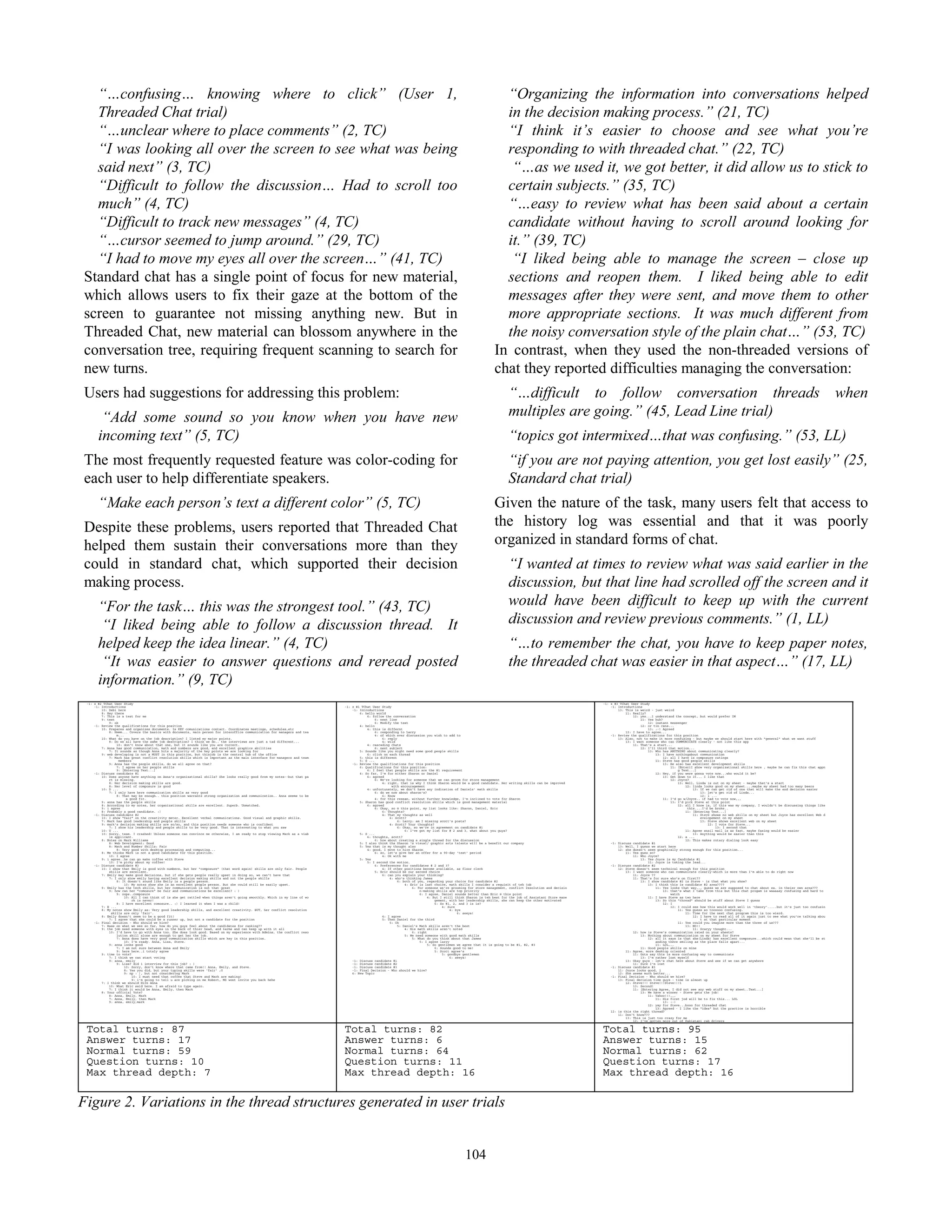 57
“…confusing… knowing where to click” (User 1,
Threaded Chat trial)
“…unclear where to place comments” (2, TC)
“I was looking all over the screen to see what was being
said next” (3, TC)
“Difficult to follow the discussion… Had to scroll too
much” (4, TC)
“Difficult to track new messages” (4, TC)
“…cursor seemed to jump around.” (29, TC)
“I had to move my eyes all over the screen…” (41, TC)
Standard chat has a single point of focus for new material,
which allows users to fix their gaze at the bottom of the
screen to guarantee not missing anything new. But in
Threaded Chat, new material can blossom anywhere in the
conversation tree, requiring frequent scanning to search for
new turns.
Users had suggestions for addressing this problem:
“Add some sound so you know when you have new
incoming text” (5, TC)
The most frequently requested feature was color-coding for
each user to help differentiate speakers.
“Make each person’s text a different color” (5, TC)
Despite these problems, users reported that Threaded Chat
helped them sustain their conversations more than they
could in standard chat, which supported their decision
making process.
“For the task… this was the strongest tool.” (43, TC)
“I liked being able to follow a discussion thread. It
helped keep the idea linear.” (4, TC)
“It was easier to answer questions and reread posted
information.” (9, TC)
“Organizing the information into conversations helped
in the decision making process.” (21, TC)
“I think it’s easier to choose and see what you’re
responding to with threaded chat.” (22, TC)
“…as we used it, we got better, it did allow us to stick to
certain subjects.” (35, TC)
“…easy to review what has been said about a certain
candidate without having to scroll around looking for
it.” (39, TC)
“I liked being able to manage the screen – close up
sections and reopen them. I liked being able to edit
messages after they were sent, and move them to other
more appropriate sections. It was much different from
the noisy conversation style of the plain chat…” (53, TC)
In contrast, when they used the non-threaded versions of
chat they reported difficulties managing the conversation:
“…difficult to follow conversation threads when
multiples are going.” (45, Lead Line trial)
“topics got intermixed…that was confusing.” (53, LL)
“if you are not paying attention, you get lost easily” (25,
Standard chat trial)
Given the nature of the task, many users felt that access to
the history log was essential and that it was poorly
organized in standard forms of chat.
“I wanted at times to review what was said earlier in the
discussion, but that line had scrolled off the screen and it
would have been difficult to keep up with the current
discussion and review previous comments.” (1, LL)
“…to remember the chat, you have to keep paper notes,
the threaded chat was easier in that aspect…” (17, LL)
-1: z #2 TChat User Study
-1: Introductions
10: Debi here
8: Hey there
7: This is a test for me
9: test
9: ok
-1: Review the qualifications for this position
10: Prepares and organizes documents. Is KEY comunications contact. Coordinates meetings, schedules,etc
8: Hmmm... Covers the basics with documents, main person for interoffice communication for managers and tea
m...
10: What do you have on the job description? I listed my major points.
8: Do we all have the same job description? I think we do.. the interviews are just a tad different...
10: don't know about that one, but it sounds like you are correct.
7: Anna has good communication, math and numbers are good, and excellent graphics abilities
7: It sounds as though Anna hits a majority of the key points we are looking for
9: web developing is not a MUST in this position, but thisjob is the central hub of the office
7: Mark has great conflict resolution skills which is important as the main interface for managers and team
members
9: Anna has the people skills, do we all agree on that?
7: I agree on her people skills
9: [Entering Text...]
-1: Discuss candidate #1
10: Does anyone have anything on Anna's organizational skills? She looks really good from my notes--but that pa
rt is missing.
8: Her decision making skills are good.
8: Her level of composure is good
10: D ...
7: I only have here communication skills as very good
8: That may be enough.. this position warrants strong organization and communication.. Anna seems to be
a good fit.
9: anna has the people skills
8: According to my notes, her organizational skills are excellent. Superb. Unmatched.
9: i agree
8: Probably a good candidate. :)
-1: Discuss candidate #2
10: I show "fair" on the creativity meter. Excellent verbal communications. Good visual and graphic skills.
7: Mark has good leadership and people skills
9: mark's decision making skills are so/so, and this position needs someone who is confident
7: I show his leadership and people skills to be very good. That is interesting to what you saw
10: U ...
10: Sorry, team. I crashed! Unless someone can convince me otherwise, I am ready to stop viewing Mark as a viab
le applicant.
8: Notes on Mark Williams
8: Web Development: Good
8: Math and Number Skills: Fair
8: Very good with desktop processing and computing...
8: Me thinks Mark is not a good candidate for this position.
10: I agree
9: i agree..he can go make coffee with Steve
10: I'm picky about my coffee!
-1: Discuss candidate #3
10: I show that Emily is good with numbers, but her "composure" (that word again) skills are only fair. People
skills are excellent.
7: Emily may make good decisions, but if she gets people really upset in doing so, we can't have that
7: I only show emily having excellent decision making skills and not the people skills
8: It doesn't sound like Emily is a people person.
10: My notes show she is an excellent people person. But she could still be easily upset.
9: Emily has the tech skills, but her communication is not that great
9: how can her "comosure" be fair and communications be excellent? : )
9: oops..composure
10: All I can think of is she get rattled when things aren't going smoothly. Which in my line of wo
rk is never!
8: I have excellent comosure.. :) I learned it when I was a child!
7: E ...
8: My notes show Emily as: Very good leadership skills, and excellent creativity. BUT, her conflict resolution
skills are only 'fair'.
8: Emily doesn't seem to be a good fit!
7: I agree that she could be a runner up, but not a candidate for the position
-1: Final decision - Who should we hire?
7: Base on what we see so far, how do you guys feel about the candidates for ranking??
9: the job need someone with eyes in the back of thier head, and 6arms and can keep up with it all
10: I'd have to go with Anna too. She does look good. Based on my experience with Admins, the conflict reso
lution skill alone are enough to get her the job.
7: Anna does have very good communication skills which are key in this position.
10: I'm ready. Anna, Lisa, Steve.
9: anna looks good
7: I am not sure between Anna and Emily
9: here here..i totaly agree
9: time to vote?
7: I think we can start voting
9: anna, emily
9: Lisa? did i interview for this job? : )
10: Sorry, don't know where that came from!! Anna, Emily, and Steve.
8: Yes you did, but your typing skills were 'fair' ;0
9: np : ), but not considering Mark
10: I must need that coffee that Steve and Mark are making!
9: i'm going to tell u are picking on me Robert, MS wont invite you back hehe
7: I think we should Hire Anna
10: What Eric said here. I am afraid to type again.
7: I think it would be Anna, Emily, then Mark
8: Your official Vote?
8: Anna, Emily, Mark
7: Anna, Emily, then Mark
9: anna, emily,mark
-1: z #1 TChat User Study
-1: Introductions
6: hello world
6: follow the conversation
6: next line
6: Modify the text
4: hello
4: this is differnt
6: responding to Larry
4: of which ever discussion you wish to add to
6: reply
4: wild
4: cascading chats
6: next subject
5: Sounds like you might need some good people skills
6: click on each thread
5: this is different
5: S ...
-1: Review the qualifications for this position
6: Qualifications for this position:
6: I feel that people skills are the #1 requirement
4: So far, I'm for either Sharon or Daniel
6: agreed
6: We're looking for someone that we can groom for store management
4: right, that is why I think Sharon would be a good candidate. Her writing skills can be improved
with encouragement
4: unfortunately, we don't have any indication of Daniels' math skills
6: do we now about sharon's?
6: Know
4: for this resean, without further knowledge, I'm inclined to vote for Sharon
5: Sharon has good conflict resolution skills which is good management material
6: agreed
6: Okay, so @ this point, my list looks like: Sharon, Daniel, Eric
6: Thoughts?
4: That my thoughts as well
6: Scott?
6: Larry: am I missing scott's posts?
4: Scott? Your thoughts?
6: Okay, so we're in agreement on candidate #1
6: I've got my list for # 2 and 3, what about you guys?
5: S ...
6: thoughts, scott?
6: how about creating a single thread for the discussion
5: I also think tha Sharon 's visual/ graphic arts talents will be a benefit our company
5: Yes that is my thought also
4: good, I move to hire Sharon
6: so, let's give her an offer for a 90-day 'test' period
4: Ok with me
5: Yes
5: I second the motion.
6: Preferences for candidates # 2 and 3?
4: If other positions become available, as floor clerk
5: Eric should be our second choice
6: can you explain your thinking?
4: who's thinking James
6: both of you, regarding your choice for candidate #2
4: Eric is last choice, math skills I consider a requisit of teh job
6: For someone we're grooming for store management, conflict resolution and decisio
n-making skills are top priority
6: I agree, Daniel sounds better than Eric @ this point
4: But I still think Sharon is teh best for the job of Assistant Store mane
gement, with her leadership skills, she can keep the other motivated
6: So #1, 2, and 3 is is?
4: Sure
4: bye
6: seeya!
4: I agree
5: Then Daniel for the third
5: Ok
5: Daniel's Math skills aren't the best
4: His math skills aren't noted
6: right
5: We need someone with good math skills
5: What do you think about that James
5: I agree larry
5: So gentlemen we agree that it is going to be #1, #2, #3
6: Sounds good to me!
5: Scott agree's
5: goodbye gentlemen
6: seeya!
-1: Discuss candidate #1
-1: Discuss candidate #2
-1: Discuss candidate #3
-1: Final Decision - Who should we hire?
6: New Topic
-1: z #3 TChat User Study
-1: Introductions
13: This is weird - just weird
11: Really?
12: yes...I understand the concept, but would prefer IM
11: Yes huh?
12: instant messenger
12: or tin cans...
13: :-) Agreed
12: I have to agree...
-1: Review the qualifications for this position
13: Also, not to make it more confusing - but maybe we should start here with "general" what we want stuff
13: I want someone who can COMMUNICATE clearly - not like this app
11: That's a start...
12: I'll third that motion...
13: Who has ANYTHING about communicating clearly?
13: I have nothingabout communication
12: all I have is composure ratings
11: Steve has good people skills
13: He also has excellent development skills
11: [EnteriI show very organizational skills here , maybe he can fix this chat appn
g Text...]
12: Hey, if you were gonna vote now...who would it be?
13: Get down to it... I like that
12: Joyce?
13: Well, Linda is out on my sheet - maybe that's a start
12: linda looks good on my sheet....maybe my sheet had too many beers
13: If we can get rid of one that will make the end decision easier
13: let's get rid of Linda...
12: l ...
11: I'd go w/Joyce.. if had to vote now,,,
13: I'd pick Steve at this point
12: all I know is, if this was my company, I wouldn't be discussing things like
this....I'd be broke..
11: [Entering Text...]
11: Steve shows no web skills on my sheet but Joyce has excellent Web d
evelopement on my sheet
13: Steve shows excellent web on my sheet
12: I vote for Steve...
13: I second that
11: Agree snail mail is as fast, maybe faxing would be easier
13: Anything would be easier than this
12: a ...
12: This makes rotary dialing look easy
-1: Discuss candidate #1
13: Well, I guess we start here
12: she doesn't seem graphically strong enough for this position...
11: Yes gues so?
11: Who Joyce?
13: Yes Joyce is my Candidate #1
11: Joyce is taking the lead...
-1: Discuss candidate #2
12: Steve doesn't seem technical enough for this position
13: I want someone who can communicate clearly-which is more than I'm able to do right now
11: Joyce ??
11: That's for sure who's on first??
13: I show candidate #2 is Steve - is that what you show?
13: I think this is candidate #2 area????
11: Yes looks that way,,, guess we are supposed to chat about ea. in theier own area???
13: that's what I take from this but this chat progam is waaaaay confusing and hard to
watch
11: I have Steve as two here
13: So this "thread" should be stuff about Steve I guess
12: I
12: I could see how this would work well in 'theory'.....but it's just too confusin
11: Yes guess so toooooo confusing.
11: Time for the next chat program this is too wierd.
12: I have to read all of it again just to see what you're talking abou
t at that particular moment
11: Yes could you imagine more than the three of us???
13: NO!!
11: Scaryy thought...
12: how is Steve's communication rated on your sheets?
13: Nothing about communication on my sheet for Steve
12: all it says is that she(Linda) has excellent composure...which could mean that she'll be st
anding there smiling as the place falls apart...
11: LOL,,,
11: Good people skills on mine
11: Agree, more desktop oriented
11: Gota say this is more confusing way to communicate
13: I'm rather lost myself
13: Okay guys - let's chat here about Steve and see if we can get anywhere
11: Sure I'm lost
-1: Discuss candidate #3
11: Joyce looks good, j
12: She seems much better...
-1: Final Decision - Who should we hire?
13: Final decision time guys - time is almost up
12: Steve!!! Steve!!!Steve!!!1
13: Second!
11: [Entering Agree, I did not see any web stuff on my sheet..Text...]
13: We have a winner - Steve gets the job!
11: Yahoo!!!,,,
11: His first jod will be to fix this... LOL
13: :-)
12: yay for Steve...booo for threaded chat
13: Agreed - I like the "idea" but the practice is horrible
12: is this the right thread?
11: Don't know???
13: This is just too crazy for me
12: I've gotten more out of Pakistani cab drivers
Total turns: 87
Answer turns: 17
Normal turns: 59
Question turns: 10
Max thread depth: 7
Total turns: 82
Answer turns: 6
Normal turns: 64
Question turns: 11
Max thread depth: 16
Total turns: 95
Answer turns: 15
Normal turns: 62
Question turns: 17
Max thread depth: 16
Figure 2. Variations in the thread structures generated in user trials
104
 
