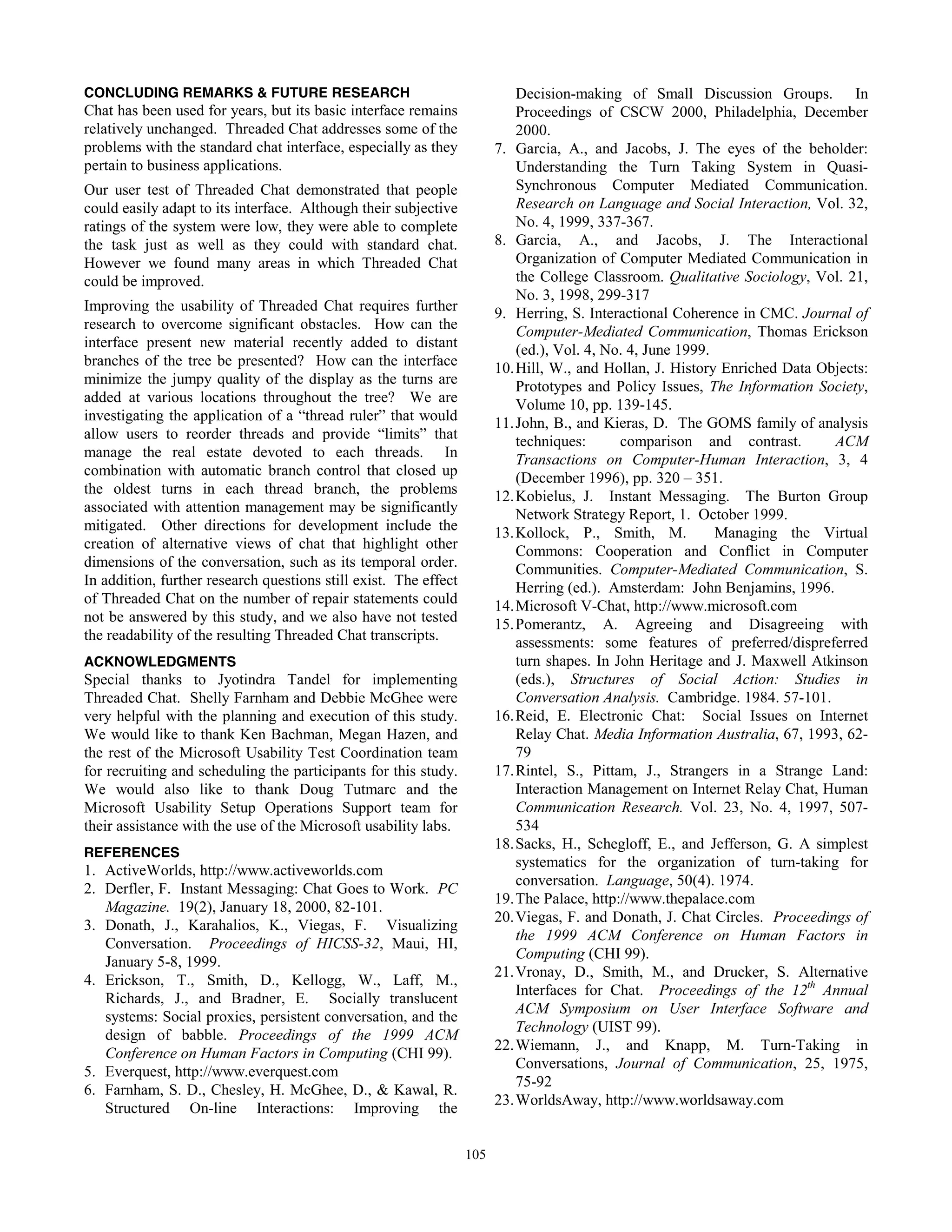 58
CONCLUDING REMARKS & FUTURE RESEARCH
Chat has been used for years, but its basic interface remains
relatively unchanged. Threaded Chat addresses some of the
problems with the standard chat interface, especially as they
pertain to business applications.
Our user test of Threaded Chat demonstrated that people
could easily adapt to its interface. Although their subjective
ratings of the system were low, they were able to complete
the task just as well as they could with standard chat.
However we found many areas in which Threaded Chat
could be improved.
Improving the usability of Threaded Chat requires further
research to overcome significant obstacles. How can the
interface present new material recently added to distant
branches of the tree be presented? How can the interface
minimize the jumpy quality of the display as the turns are
added at various locations throughout the tree? We are
investigating the application of a “thread ruler” that would
allow users to reorder threads and provide “limits” that
manage the real estate devoted to each threads. In
combination with automatic branch control that closed up
the oldest turns in each thread branch, the problems
associated with attention management may be significantly
mitigated. Other directions for development include the
creation of alternative views of chat that highlight other
dimensions of the conversation, such as its temporal order.
In addition, further research questions still exist. The effect
of Threaded Chat on the number of repair statements could
not be answered by this study, and we also have not tested
the readability of the resulting Threaded Chat transcripts.
ACKNOWLEDGMENTS
Special thanks to Jyotindra Tandel for implementing
Threaded Chat. Shelly Farnham and Debbie McGhee were
very helpful with the planning and execution of this study.
We would like to thank Ken Bachman, Megan Hazen, and
the rest of the Microsoft Usability Test Coordination team
for recruiting and scheduling the participants for this study.
We would also like to thank Doug Tutmarc and the
Microsoft Usability Setup Operations Support team for
their assistance with the use of the Microsoft usability labs.
REFERENCES
1. ActiveWorlds, http://www.activeworlds.com
2. Derfler, F. Instant Messaging: Chat Goes to Work. PC
Magazine. 19(2), January 18, 2000, 82-101.
3. Donath, J., Karahalios, K., Viegas, F. Visualizing
Conversation. Proceedings of HICSS-32, Maui, HI,
January 5-8, 1999.
4. Erickson, T., Smith, D., Kellogg, W., Laff, M.,
Richards, J., and Bradner, E. Socially translucent
systems: Social proxies, persistent conversation, and the
design of babble. Proceedings of the 1999 ACM
Conference on Human Factors in Computing (CHI 99).
5. Everquest, http://www.everquest.com
6. Farnham, S. D., Chesley, H. McGhee, D., & Kawal, R.
Structured On-line Interactions: Improving the
Decision-making of Small Discussion Groups. In
Proceedings of CSCW 2000, Philadelphia, December
2000.
7. Garcia, A., and Jacobs, J. The eyes of the beholder:
Understanding the Turn Taking System in Quasi-
Synchronous Computer Mediated Communication.
Research on Language and Social Interaction, Vol. 32,
No. 4, 1999, 337-367.
8. Garcia, A., and Jacobs, J. The Interactional
Organization of Computer Mediated Communication in
the College Classroom. Qualitative Sociology, Vol. 21,
No. 3, 1998, 299-317
9. Herring, S. Interactional Coherence in CMC. Journal of
Computer-Mediated Communication, Thomas Erickson
(ed.), Vol. 4, No. 4, June 1999.
10.Hill, W., and Hollan, J. History Enriched Data Objects:
Prototypes and Policy Issues, The Information Society,
Volume 10, pp. 139-145.
11.John, B., and Kieras, D. The GOMS family of analysis
techniques: comparison and contrast. ACM
Transactions on Computer-Human Interaction, 3, 4
(December 1996), pp. 320 – 351.
12.Kobielus, J. Instant Messaging. The Burton Group
Network Strategy Report, 1. October 1999.
13.Kollock, P., Smith, M. Managing the Virtual
Commons: Cooperation and Conflict in Computer
Communities. Computer-Mediated Communication, S.
Herring (ed.). Amsterdam: John Benjamins, 1996.
14.Microsoft V-Chat, http://www.microsoft.com
15.Pomerantz, A. Agreeing and Disagreeing with
assessments: some features of preferred/dispreferred
turn shapes. In John Heritage and J. Maxwell Atkinson
(eds.), Structures of Social Action: Studies in
Conversation Analysis. Cambridge. 1984. 57-101.
16.Reid, E. Electronic Chat: Social Issues on Internet
Relay Chat. Media Information Australia, 67, 1993, 62-
79
17.Rintel, S., Pittam, J., Strangers in a Strange Land:
Interaction Management on Internet Relay Chat, Human
Communication Research. Vol. 23, No. 4, 1997, 507-
534
18.Sacks, H., Schegloff, E., and Jefferson, G. A simplest
systematics for the organization of turn-taking for
conversation. Language, 50(4). 1974.
19.The Palace, http://www.thepalace.com
20.Viegas, F. and Donath, J. Chat Circles. Proceedings of
the 1999 ACM Conference on Human Factors in
Computing (CHI 99).
21.Vronay, D., Smith, M., and Drucker, S. Alternative
Interfaces for Chat. Proceedings of the 12th
Annual
ACM Symposium on User Interface Software and
Technology (UIST 99).
22.Wiemann, J., and Knapp, M. Turn-Taking in
Conversations, Journal of Communication, 25, 1975,
75-92
23.WorldsAway, http://www.worldsaway.com
105
 