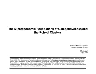 The Microeconomic Foundations of Competitiveness and
                the Role of Clusters



                                                                                                                Professor Michael E. Porter
                                                                                                                  Harvard Business School

                                                                                                                                    Mississippi
                                                                                                                                    May, 2000



 This presentation draws on ideas from Professor Porter’s articles and books, in particular, The Competitive Advantage of Nations (The Free
 Press, 1990), “The Microeconomic Foundations of Economic Development,” in The Global Competitiveness Report 1998, (World Economic
 Forum, 1998), “Clusters and the New Competitive Agenda for Companies and Governments” in On Competition (Harvard Business School
 Press, 1998) and ongoing statistical study of clusters, and “What is Strategy?” (Harvard Business Review, Nov/Dec 1996). No part of this
 publication may be reproduced, stored in a retrieval system, or transmitted in any form or by any means - electronic, mechanical, photocopying,
 recording, or otherwise - without the permission of Michael E. Porter.
 