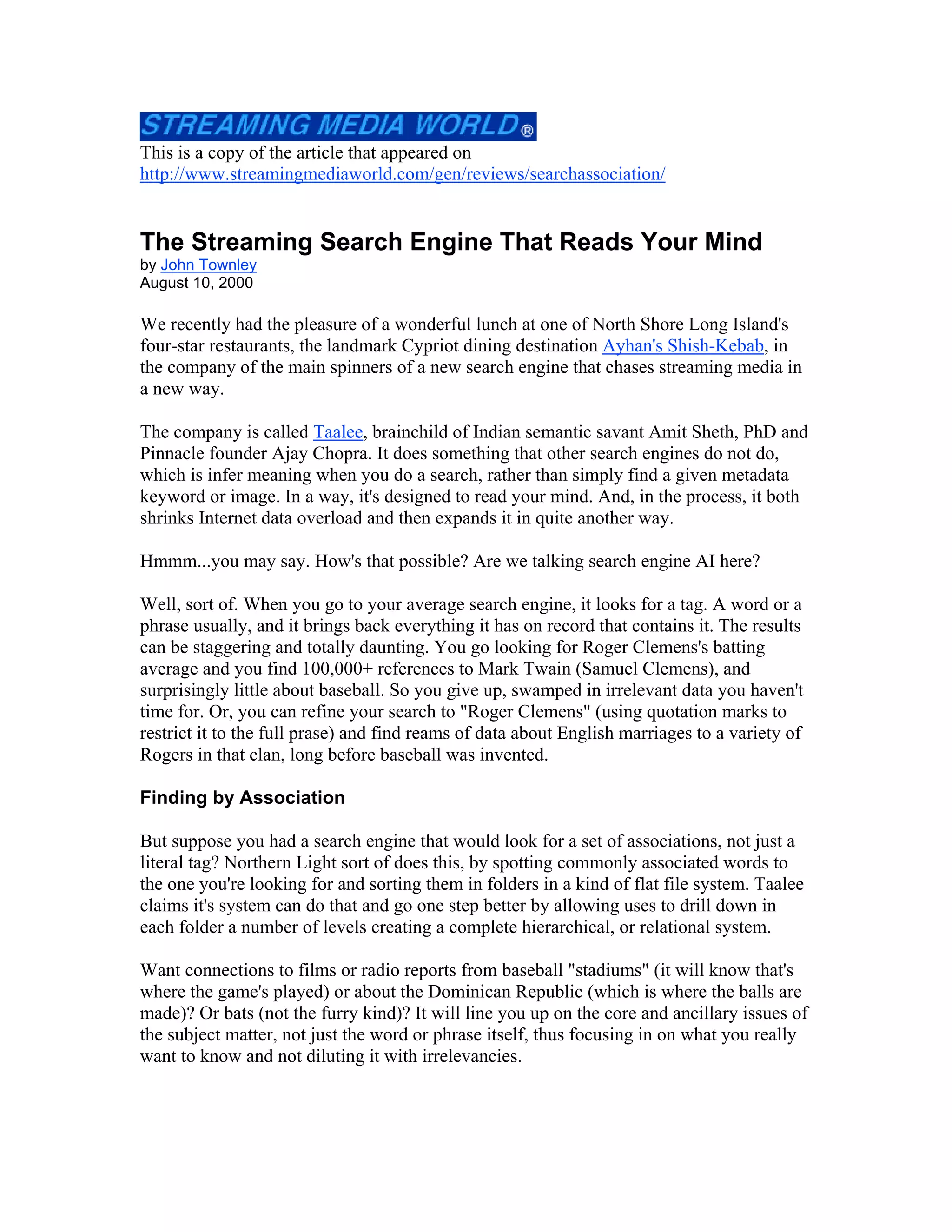 This is a copy of the article that appeared on
http://www.streamingmediaworld.com/gen/reviews/searchassociation/
The Streaming Search Engine That Reads Your Mind
by John Townley
August 10, 2000
We recently had the pleasure of a wonderful lunch at one of North Shore Long Island's
four-star restaurants, the landmark Cypriot dining destination Ayhan's Shish-Kebab, in
the company of the main spinners of a new search engine that chases streaming media in
a new way.
The company is called Taalee, brainchild of Indian semantic savant Amit Sheth, PhD and
Pinnacle founder Ajay Chopra. It does something that other search engines do not do,
which is infer meaning when you do a search, rather than simply find a given metadata
keyword or image. In a way, it's designed to read your mind. And, in the process, it both
shrinks Internet data overload and then expands it in quite another way.
Hmmm...you may say. How's that possible? Are we talking search engine AI here?
Well, sort of. When you go to your average search engine, it looks for a tag. A word or a
phrase usually, and it brings back everything it has on record that contains it. The results
can be staggering and totally daunting. You go looking for Roger Clemens's batting
average and you find 100,000+ references to Mark Twain (Samuel Clemens), and
surprisingly little about baseball. So you give up, swamped in irrelevant data you haven't
time for. Or, you can refine your search to "Roger Clemens" (using quotation marks to
restrict it to the full prase) and find reams of data about English marriages to a variety of
Rogers in that clan, long before baseball was invented.
Finding by Association
But suppose you had a search engine that would look for a set of associations, not just a
literal tag? Northern Light sort of does this, by spotting commonly associated words to
the one you're looking for and sorting them in folders in a kind of flat file system. Taalee
claims it's system can do that and go one step better by allowing uses to drill down in
each folder a number of levels creating a complete hierarchical, or relational system.
Want connections to films or radio reports from baseball "stadiums" (it will know that's
where the game's played) or about the Dominican Republic (which is where the balls are
made)? Or bats (not the furry kind)? It will line you up on the core and ancillary issues of
the subject matter, not just the word or phrase itself, thus focusing in on what you really
want to know and not diluting it with irrelevancies.
 