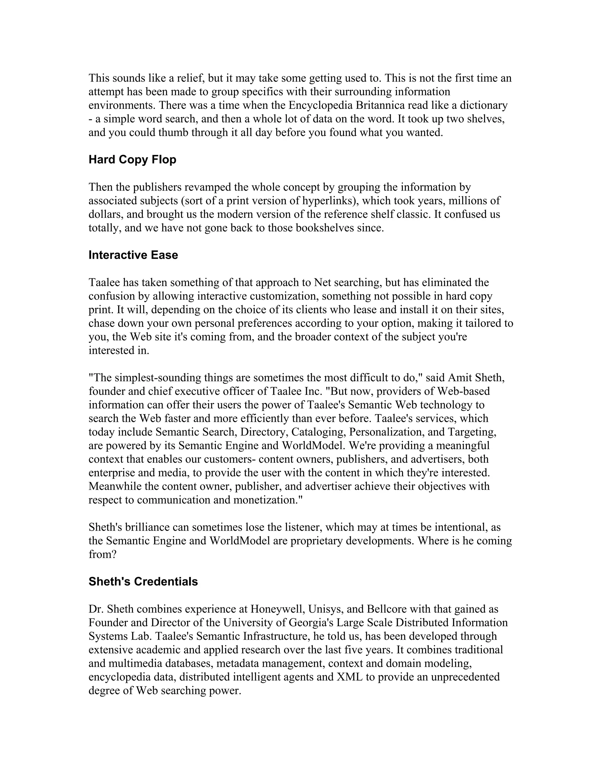 This sounds like a relief, but it may take some getting used to. This is not the first time an
attempt has been made to group specifics with their surrounding information
environments. There was a time when the Encyclopedia Britannica read like a dictionary
- a simple word search, and then a whole lot of data on the word. It took up two shelves,
and you could thumb through it all day before you found what you wanted.
Hard Copy Flop
Then the publishers revamped the whole concept by grouping the information by
associated subjects (sort of a print version of hyperlinks), which took years, millions of
dollars, and brought us the modern version of the reference shelf classic. It confused us
totally, and we have not gone back to those bookshelves since.
Interactive Ease
Taalee has taken something of that approach to Net searching, but has eliminated the
confusion by allowing interactive customization, something not possible in hard copy
print. It will, depending on the choice of its clients who lease and install it on their sites,
chase down your own personal preferences according to your option, making it tailored to
you, the Web site it's coming from, and the broader context of the subject you're
interested in.
"The simplest-sounding things are sometimes the most difficult to do," said Amit Sheth,
founder and chief executive officer of Taalee Inc. "But now, providers of Web-based
information can offer their users the power of Taalee's Semantic Web technology to
search the Web faster and more efficiently than ever before. Taalee's services, which
today include Semantic Search, Directory, Cataloging, Personalization, and Targeting,
are powered by its Semantic Engine and WorldModel. We're providing a meaningful
context that enables our customers- content owners, publishers, and advertisers, both
enterprise and media, to provide the user with the content in which they're interested.
Meanwhile the content owner, publisher, and advertiser achieve their objectives with
respect to communication and monetization."
Sheth's brilliance can sometimes lose the listener, which may at times be intentional, as
the Semantic Engine and WorldModel are proprietary developments. Where is he coming
from?
Sheth's Credentials
Dr. Sheth combines experience at Honeywell, Unisys, and Bellcore with that gained as
Founder and Director of the University of Georgia's Large Scale Distributed Information
Systems Lab. Taalee's Semantic Infrastructure, he told us, has been developed through
extensive academic and applied research over the last five years. It combines traditional
and multimedia databases, metadata management, context and domain modeling,
encyclopedia data, distributed intelligent agents and XML to provide an unprecedented
degree of Web searching power.
 