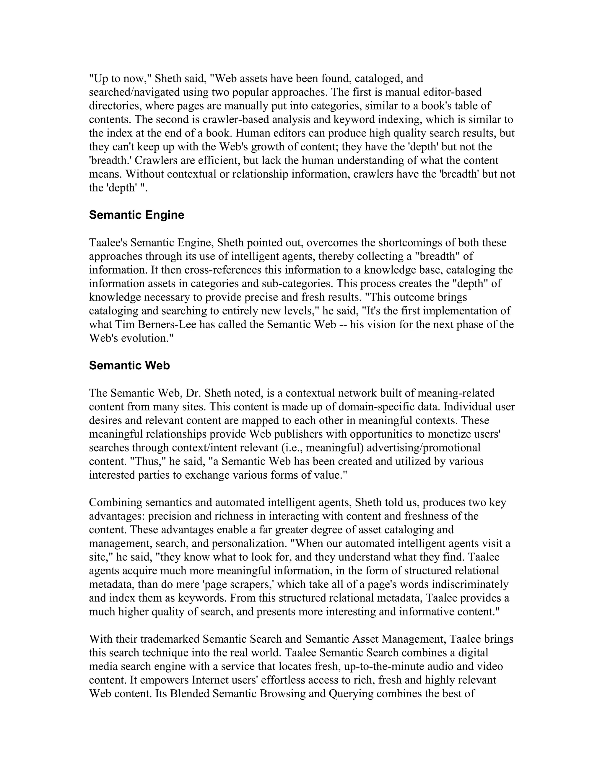 "Up to now," Sheth said, "Web assets have been found, cataloged, and
searched/navigated using two popular approaches. The first is manual editor-based
directories, where pages are manually put into categories, similar to a book's table of
contents. The second is crawler-based analysis and keyword indexing, which is similar to
the index at the end of a book. Human editors can produce high quality search results, but
they can't keep up with the Web's growth of content; they have the 'depth' but not the
'breadth.' Crawlers are efficient, but lack the human understanding of what the content
means. Without contextual or relationship information, crawlers have the 'breadth' but not
the 'depth' ".
Semantic Engine
Taalee's Semantic Engine, Sheth pointed out, overcomes the shortcomings of both these
approaches through its use of intelligent agents, thereby collecting a "breadth" of
information. It then cross-references this information to a knowledge base, cataloging the
information assets in categories and sub-categories. This process creates the "depth" of
knowledge necessary to provide precise and fresh results. "This outcome brings
cataloging and searching to entirely new levels," he said, "It's the first implementation of
what Tim Berners-Lee has called the Semantic Web -- his vision for the next phase of the
Web's evolution."
Semantic Web
The Semantic Web, Dr. Sheth noted, is a contextual network built of meaning-related
content from many sites. This content is made up of domain-specific data. Individual user
desires and relevant content are mapped to each other in meaningful contexts. These
meaningful relationships provide Web publishers with opportunities to monetize users'
searches through context/intent relevant (i.e., meaningful) advertising/promotional
content. "Thus," he said, "a Semantic Web has been created and utilized by various
interested parties to exchange various forms of value."
Combining semantics and automated intelligent agents, Sheth told us, produces two key
advantages: precision and richness in interacting with content and freshness of the
content. These advantages enable a far greater degree of asset cataloging and
management, search, and personalization. "When our automated intelligent agents visit a
site," he said, "they know what to look for, and they understand what they find. Taalee
agents acquire much more meaningful information, in the form of structured relational
metadata, than do mere 'page scrapers,' which take all of a page's words indiscriminately
and index them as keywords. From this structured relational metadata, Taalee provides a
much higher quality of search, and presents more interesting and informative content."
With their trademarked Semantic Search and Semantic Asset Management, Taalee brings
this search technique into the real world. Taalee Semantic Search combines a digital
media search engine with a service that locates fresh, up-to-the-minute audio and video
content. It empowers Internet users' effortless access to rich, fresh and highly relevant
Web content. Its Blended Semantic Browsing and Querying combines the best of
 