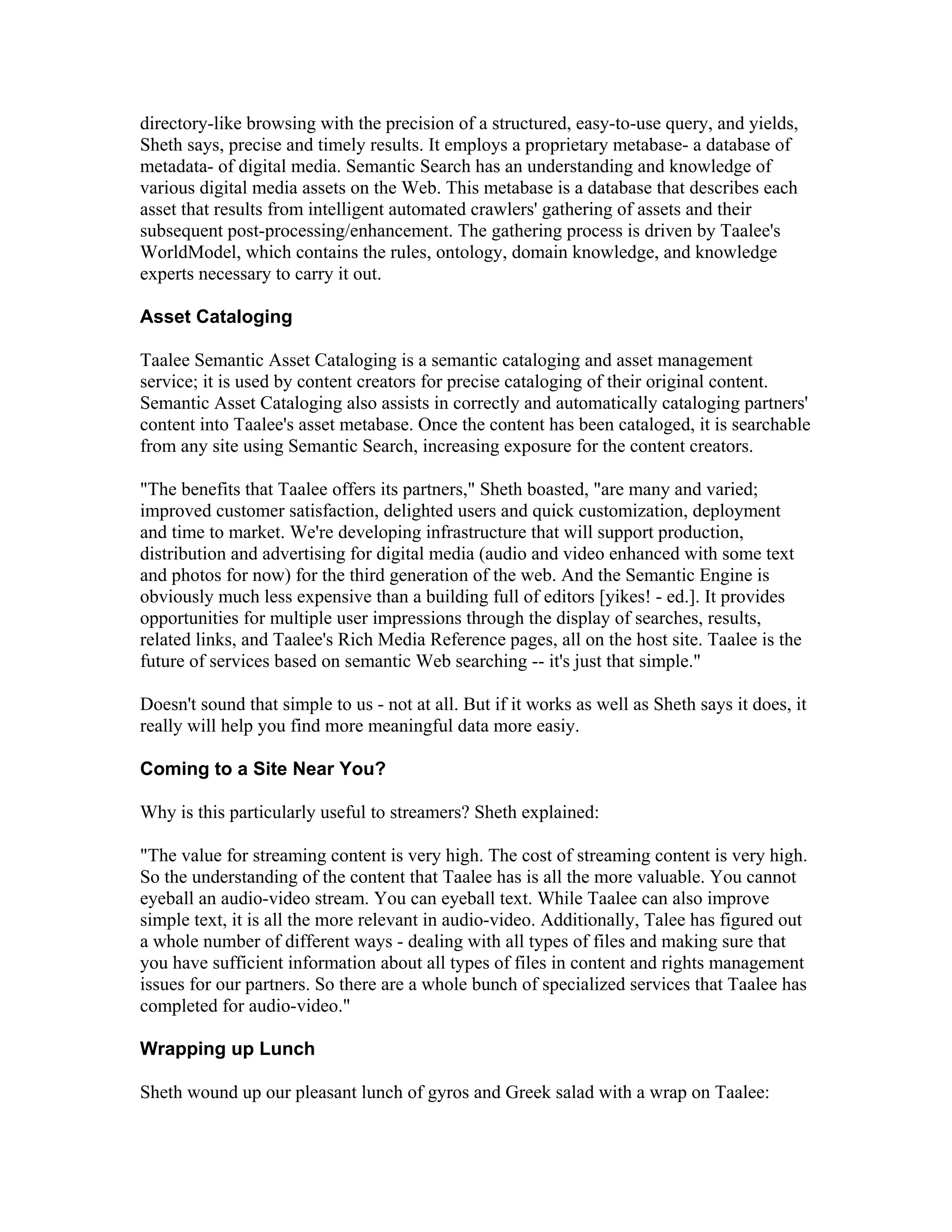 directory-like browsing with the precision of a structured, easy-to-use query, and yields,
Sheth says, precise and timely results. It employs a proprietary metabase- a database of
metadata- of digital media. Semantic Search has an understanding and knowledge of
various digital media assets on the Web. This metabase is a database that describes each
asset that results from intelligent automated crawlers' gathering of assets and their
subsequent post-processing/enhancement. The gathering process is driven by Taalee's
WorldModel, which contains the rules, ontology, domain knowledge, and knowledge
experts necessary to carry it out.
Asset Cataloging
Taalee Semantic Asset Cataloging is a semantic cataloging and asset management
service; it is used by content creators for precise cataloging of their original content.
Semantic Asset Cataloging also assists in correctly and automatically cataloging partners'
content into Taalee's asset metabase. Once the content has been cataloged, it is searchable
from any site using Semantic Search, increasing exposure for the content creators.
"The benefits that Taalee offers its partners," Sheth boasted, "are many and varied;
improved customer satisfaction, delighted users and quick customization, deployment
and time to market. We're developing infrastructure that will support production,
distribution and advertising for digital media (audio and video enhanced with some text
and photos for now) for the third generation of the web. And the Semantic Engine is
obviously much less expensive than a building full of editors [yikes! - ed.]. It provides
opportunities for multiple user impressions through the display of searches, results,
related links, and Taalee's Rich Media Reference pages, all on the host site. Taalee is the
future of services based on semantic Web searching -- it's just that simple."
Doesn't sound that simple to us - not at all. But if it works as well as Sheth says it does, it
really will help you find more meaningful data more easiy.
Coming to a Site Near You?
Why is this particularly useful to streamers? Sheth explained:
"The value for streaming content is very high. The cost of streaming content is very high.
So the understanding of the content that Taalee has is all the more valuable. You cannot
eyeball an audio-video stream. You can eyeball text. While Taalee can also improve
simple text, it is all the more relevant in audio-video. Additionally, Talee has figured out
a whole number of different ways - dealing with all types of files and making sure that
you have sufficient information about all types of files in content and rights management
issues for our partners. So there are a whole bunch of specialized services that Taalee has
completed for audio-video."
Wrapping up Lunch
Sheth wound up our pleasant lunch of gyros and Greek salad with a wrap on Taalee:
 