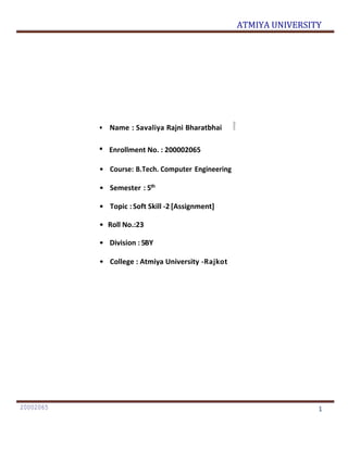 ATMIYA UNIVERSITY
20002065 1
• Name : Savaliya Rajni Bharatbhai
• Enrollment No. : 200002065
• Course: B.Tech. Computer Engineering
• Semester : 5th
• Topic :Soft Skill -2 [Assignment]
• Roll No.:23
• Division : 5BY
• College : Atmiya University -Rajkot
 