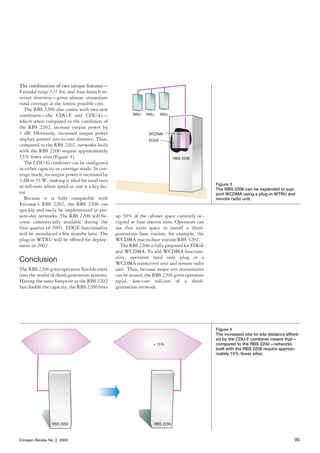 Ericsson Review No. 2, 2000 95
The combination of two unique features—
Extended range 121 km, and four-branch re-
ceiver diversity—gives almost immediate
rural coverage at the lowest possible cost.
The RBS 2206 also comes with two new
combiners—the CDU-F and CDU-G—
which when compared to the combiners of
the RBS 2202, increase output power by
1 dB. Obviously, increased output power
implies greater site-to-site distance. Thus,
compared to the RBS 2202, networks built
with the RBS 2206 require approximately
15% fewer sites (Figure 4).
The CDU-G combiner can be configured
in either capacity or coverage mode. In cov-
erage mode, its output power is increased by
3 dB to 35 W, making it ideal for rural sites
or roll-outs where speed or cost is a key fac-
tor.
Because it is fully compatible with
Ericsson’s RBS 2202, the RBS 2206 can
quickly and easily be implemented in pre-
sent-day networks. The RBS 2206 will be-
come commercially available during the
first quarter of 2001. EDGE functionality
will be introduced a few months later. The
plug-in WTRU will be offered for deploy-
ment in 2002.
Conclusion
The RBS 2206 gives operators flexible entry
into the world of third-generation systems.
Having the same footprint as the RBS 2202
but double the capacity, the RBS 2206 frees
up 50% of the cabinet space currently oc-
cupied at base station sites. Operators can
use this extra space to install a third-
generation base station; for example, the
WCDMA macro-base station/RBS 3202.
TheRBS2206isfullypreparedforEDGE
and WCDMA. To add WCDMA function-
ality, operators need only plug in a
WCDMA transceiver unit and remote radio
unit. Thus, because major site investments
can be reused, the RBS 2206 gives operators
rapid, low-cost roll-out of a third-
generation network.
RRU RRU RRU
RBS 2206
WCDMA
EDGE
Figure 3
The RBS 2206 can be expanded to sup-
port WCDMA using a plug-in WTRU and
remote radio unit.
RBS 2206
+ 15%
RBS 2202
Figure 4
The increased site-to-site distance afford-
ed by the CDU-F combiner means that—
compared to the RBS 2202—networks
built with the RBS 2206 require approxi-
mately 15% fewer sites.
 