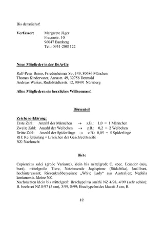 Bis demnächst!

Verfasser:       Margarete Jäger
                 Frauenstr. 10
                 96047 Bamberg
                 Tel.: 0951-2081122



Neue Mitglieder in der DeArGe

Ralf-Peter Berno, Friedenheimer Str. 149, 80686 München
Thomas Kindervater, Annastr. 49, 32756 Detmold
Andreas Warias, Rudolstädterstr. 12, 90491 Nürnberg

Allen Mitgliedern ein herzliches Willkommen!



                                  Börsenteil

Zeichenerklärung:
Erste Zahl: Anzahl der Männchen → z.B.: 1,0 = 1 Männchen
Zweite Zahl: Anzahl der Weibchen → z.B.: 0,2 = 2 Weibchen
Dritte Zahl: Anzahl der Spiderlinge → z.B.: 0,05 = 5 Spiderlinge
RH: Reifehäutung = Erreichen der Geschlechtsreife
NZ: Nachzucht


                                      Biete

Cupiennius salei (große Variante), klein bis mittelgroß; C. spec. Ecuador (neu,
bunt), mittelgroße Tiere, Netzbauende Jagdspinne (Südafrika), knallbunt,
hochinteressant; Riesenkrabbenspinne „White Lady“ aus Australien; Nephila
kenianensis, kleine NZ.
Nachzuchten klein bis mittelgroß: Brachypelma smithi NZ 4/98, 4/99 (sehr schön);
B. boehmei NZ 8/97 (5 cm), 3/99, 8/99; Brachypelmides klaasii 3 cm; B.


                                       12
 
