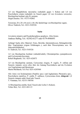 1,0 von Megaphobema mesomelas (subadult) gegen ½ Kokon und 1,0 von
Poecilotheria ornata (subadult) im Tausch gegen 1,0 von Avicularia versicolor,
Brachypelma boehmei oder B. auratum.
Jürgen Zaucker, Tel.: 07273-92062

Terrarium, 20 x 20 x 46 cm (L x B x H); Spiderlinge von Brachypelma vagans.
Oliver Täubrich, Tel.: 0221-5105526


                                     Suche

Avicularia minatrix und Pseudotheraphosa apophysis. Alles bieten.
Andreas Halbig, Tel.: 02382-61277 oder 0179-4946693

Achtung! Suche alles Material: Fotos, Berichte, Internetadressen, Haltungsberichte
über Vogelspinnen (eigene Erfahrungen...), auch über Wasserspinnen, usw. für
Jahresabschlußarbeit.
O. Täubrich, Tel.: 0221-5105526

1,0 von Brachypelma boehmei (subadult/adult), Chromatopelma cyanopubescens
und Cyclosternum fasciatum.
Robert Bogdanski, Tel.: 0251-626875

1,0 von Brachypelma auratum, Cyriocomus elegans, P. regalis, P. rufilata und
Xenestis immanis sowie alles über die Gattung Poecilotheria und die Evolution
von Vogelspinnen und Skorpionen
Martin Meinhardt, Tel./Fax: 0251-6285960

Alle Arten von Seidenspinnen (Nephila spec.) und Jagdspinnen, Phoneutria spec.,
Poecilotheria metallica, P. smithi, P. subfusca, Cyriocosmus-Arten, dringend: 1,0
Xenestis immanis adult. Kauf oder Tausch.
T. Vinmman, Tel.: 02151-540766

1,0 Brachypelma annitha. Kauf, Tausch oder Leihe (½ Kokon).
Volker Bier, Tel.: 0221-881115




                                       15
 