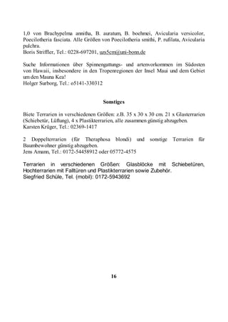 1,0 von Brachypelma annitha, B. auratum, B. boehmei, Avicularia versicolor,
Poecilotheria fasciata. Alle Größen von Poecilotheria smithi, P. rufilata, Avicularia
pulchra.
Boris Striffler, Tel.: 0228-697201, uzs5cm@uni-bonn.de

Suche Informationen über Spinnengattungs- und artenvorkommen im Südosten
von Hawaii, insbesondere in den Tropenregionen der Insel Maui und dem Gebiet
um den Mauna Kea!
Holger Surborg, Tel.: o5141-330312


                                     Sonstiges

Biete Terrarien in verschiedenen Größen: z.B. 35 x 30 x 30 cm. 21 x Glasterrarien
(Schiebetür, Lüftung), 4 x Plastikterrarien, alle zusammen günstig abzugeben.
Karsten Krüger, Tel.: 02369-1417

2 Doppelterrarien (für Theraphosa blondi) und              sonstige   Terrarien für
Baumbewohner günstig abzugeben.
Jens Amann, Tel.: 0172-54458912 oder 05772-4575

Terrarien in verschiedenen Größen: Glasblöcke mit Schiebetüren,
Hochterrarien mit Falltüren und Plastikterrarien sowie Zubehör.
Siegfried Schüle, Tel. (mobil): 0172-5943692




                                         16
 