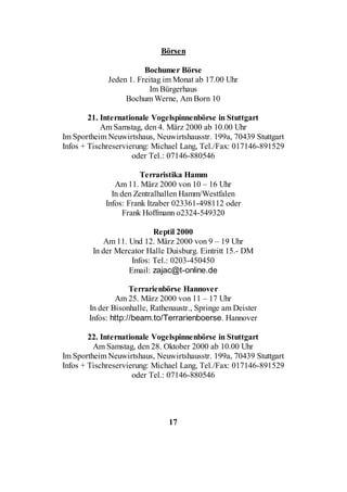 Börsen

                        Bochumer Börse
             Jeden 1. Freitag im Monat ab 17.00 Uhr
                         Im Bürgerhaus
                  Bochum Werne, Am Born 10

        21. Internationale Vogelspinnenbörse in Stuttgart
            Am Samstag, den 4. März 2000 ab 10.00 Uhr
Im Sportheim Neuwirtshaus, Neuwirtshausstr. 199a, 70439 Stuttgart
Infos + Tischreservierung: Michael Lang, Tel./Fax: 017146-891529
                     oder Tel.: 07146-880546

                       Terraristika Hamm
               Am 11. März 2000 von 10 – 16 Uhr
              In den Zentralhallen Hamm/Westfalen
            Infos: Frank Itzaber 023361-498112 oder
                  Frank Hoffmann o2324-549320

                          Reptil 2000
           Am 11. Und 12. März 2000 von 9 – 19 Uhr
        In der Mercator Halle Duisburg. Eintritt 15.- DM
                   Infos: Tel.: 0203-450450
                  Email: zajac@t-online.de

                    Terrarienbörse Hannover
               Am 25. März 2000 von 11 – 17 Uhr
       In der Bisonhalle, Rathenaustr., Springe am Deister
       Infos: http://beam.to/Terrarienboerse. Hannover

        22. Internationale Vogelspinnenbörse in Stuttgart
         Am Samstag, den 28. Oktober 2000 ab 10.00 Uhr
Im Sportheim Neuwirtshaus, Neuwirtshausstr. 199a, 70439 Stuttgart
Infos + Tischreservierung: Michael Lang, Tel./Fax: 017146-891529
                     oder Tel.: 07146-880546




                               17
 