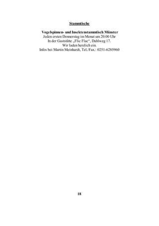 Stammtische

  Vogelspinnen- und Insektenstammtisch Münster
   Jeden ersten Donnerstag im Monat um 20.00 Uhr
      In der Gaststätte „Flic Flac“, Dahlweg 17.
                Wir laden herzlich ein.
Infos bei Martin Meinhardt, Tel./Fax.: 0251-6285960




                        18
 