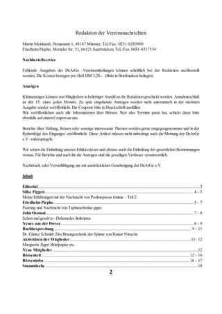 Redaktion der Vereinsnachrichten

Martin Meinhardt, Homannstr.1, 48167 Münster; Tel./Fax.: 0251-6285960
Friedhelm Piepho, Memeler Str. 51, 66121 Saarbrücken; Tel.:/Fax: 0681-8317534

Nachbestellservice

Fehlende Ausgaben der DeArGe -Vereinsmitteilungen können schriftlich bei der Redaktion nachbestellt
werden. Die Kosten betragen pro Heft DM 3,20.- (Bitte in Briefmarken beilegen)

Anzeigen

Kleinanzeigen können von Mitgliedern in beliebiger Anzahl an die Redaktion geschickt werden. Annahmeschluß
ist der 15. eines jeden Monats. Zu spät eingehende Anzeigen werden nicht automatisch in der nächsten
Ausgabe wieder veröffentlicht. Die Coupons bitte in Druckschrift ausfüllen.
Wir veröffentlichen auch alle Informationen über Börsen. Wer also Termine parat hat, schickt diese bitte
ebenfalls auf einem Coupon an uns.

Berichte über Haltung, Reisen oder sonstige interessante Themen werden gerne entgegengenommen und in der
Reihenfolge des Einganges veröffentlicht. Diese Artikel müssen nicht unbedingt auch die Meinung der DeArGe
e.V. widerspiegeln.

Wir setzen die Einhaltung unseres Ethikkodexes und ebenso auch die Einhaltung der gesetzlichen Bestimmungen
voraus. Für Berichte und auch für die Anzeigen sind die jeweiligen Verfasser verantwortlich.

Nachdruck oder Vervielfältigung nur mit ausdrücklicher Genehmigung der DeArGe e.V.

Inhalt

Editorial.........................................................................................................................................................3
Silke Figgen............................................................................................................................................. 4 - 5
Meine Erfahrungen mit der Nachzucht von Psalmopoeus irminia – Teil 2
Friedhelm Piepho .................................................................................................................................... 5 - 7
Paarung und Nachzucht von Tapinauchenius gigas
John Osmani............................................................................................................................................ 7 - 8
Schon mal geseh‘n - Dolomedes fimbriatus
Neues aus der Presse ............................................................................................................................. 8 - 9
Buchbesprechung.................................................................................................................................. 9 - 11
Dr. Günter Schmidt: Das Brautgeschenk der Spinne von Rainar Nitzsche
Aktivitäten der Mitglieder .................................................................................................................. 11- 12
Margarete Jäger: Briefpapier etc.
Neue Mitglieder..........................................................................................................................................12
Börsenteil............................................................................................................................................ 12 - 16
Börseninfos ......................................................................................................................................... 16 - 17
Stammtische ................................................................................................................................................18
                                                                              2
 