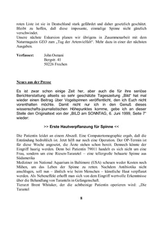roten Liste ist sie in Deutschland stark gefährdet und daher gesetzlich geschützt.
Bleibt zu hoffen, daß diese imposante, einmalige Spinne nicht gänzlich
verschwindet.
Unsere nächste Exkursion planen wir übrigens in Zusammenarbeit mit dem
Naturmagazin GEO zum „Tag der Artenvielfalt“. Mehr dazu in einer der nächsten
Ausgaben.

Verfasser:       John Osmani
                 Bergstr. 41
                 50226 Frechen



Neues aus der Presse

Es ist zwar schon einige Zeit her, aber auch die für ihre seriöse
Berichterstattung allseits so sehr geschätzte Tageszeitung „Bild“ hat mal
wieder einen Beitrag über Vogelspinnen veröffentlicht, den ich Euch nicht
vorenthalten möchte. Damit nicht nur ich in den Genuß dieses
wissenschafts-journalistischen Höhepunktes komme, gebe ich an dieser
Stelle den Originaltext von der „BILD am SONNTAG, 6. Juni 1999, Seite 7“
wieder:

                 >> Erste Hautverpflanzung für Spinne <<

Die Patientin leidet an einem Abszeß. Eine Computertomographie ergab, daß die
Entzündung bedrohlich ist. Jetzt hilft nur noch eine Operation. Der OP-Termin ist
für diese Woche angesetzt, die Ärzte stehen schon bereit. Dennoch könnte der
Eingriff haarig werden. Denn bei Patientin 79011 handelt es sich nicht um eine
Frau, sondern um eine Riesen-Taranztel – eine tellergroße behaarte Spinne aus
Südamerika
Mediziner im National Aquarium in Baltimore (USA) scheuen weder Kosten noch
Mühen, um das Leben der Spinne zu retten. Nachdem Antibiotika nicht
anschlugen, soll nun – ähnlich wie beim Menschen – künstliche Haut verpflanzt
werden. Als Nebeneffekt erhofft man sich von dem Eingriff wertvolle Erkenntnisse
über die Behandlung von Taranteln in Gefangenschaft.
Tierarzt Brent Whitaker, der die achtbeinige Patientin operieren wird: „Die
Tarantel

                                        8
 