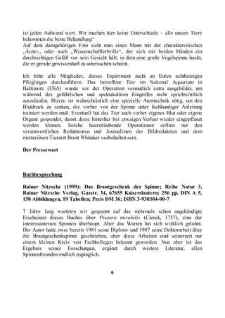 ist jeden Aufwand wert. Wir machen hier keine Unterschiede – alle unsere Tiere
bekommen die beste Behandlung“
Auf dem dazugehörigen Foto sieht man einen Mann mit der charakteristischen
„Ärzte-„ oder auch „Wissenschaftlerbrille“, der sich mit beiden Händen ein
durchsichtigen Gefäß vor sein Gesicht hält, in dem eine große Vogelspinne hockt,
die er gerade gewissenhaft zu untersuchen scheint.

Ich bitte alle Mitglieder, dieses Experiment nicht an Euren achtbeinigen
Pfleglingen durchzuführen. Das betroffene Tier im National Aquarium in
Baltimore (USA) wurde vor der Operation vermutlich extra ausgebildet, um
während des gefährlichen und spektakulären Eingriffes nicht sprichwörtlich
auszulaufen. Hierzu ist wahrscheinlich eine spezielle Atemtechnik nötig, um den
Blutdruck zu senken, die vorher von der Spinne unter fachkundiger Anleitung
trainiert werden muß. Eventuell hat das Tier auch vorher eigenes Blut oder eigene
Organe gespendet, damit diese hinterher bei etwaigen Verlust wieder eingepflanzt
werden können. Solche haarsträubende Operationen sollten nur den
verantwortlichen Redakteuren und Journalisten der Bildredaktion und dem
mysteriösen Tierarzt Brent Whitaker vorbehalten sein.

Der Pressewart



Buchbesprechung

Rainar Nitzsche (1999): Das Brautgeschenk der Spinne; Reihe Natur 3,
Rainar Nitzsche Verlag, Gasstr. 34, 67655 Kaiserslautern; 256 pp, DIN A 5,
150 Abbildungen, 19 Tabellen; Preis DM 36; ISBN 3-930304-00-7

7 Jahre lang warteten wir gespannt auf das mehrmals schon angekündigte
Erscheinen dieses Buches über Pisaura mirabilis (Clerck, 1757), eine der
interessantesten Spinnen überhaupt. Aber das Warten hat sich wirklich gelohnt.
Der Autor hatte zwar bereits 1981 seine Diplom- und 1987 seine Doktorarbeit über
die Brautgeschenkspinne geschrieben, aber diese Arbeiten sind seinerzeit nur
einem kleinen Kreis von Fachkollegen bekannt geworden. Nun aber ist das
Ergebnis seiner Forschungen, ergänzt durch weitere Literatur, allen
Spinnenfreunden endlich zugänglich.


                                       9
 