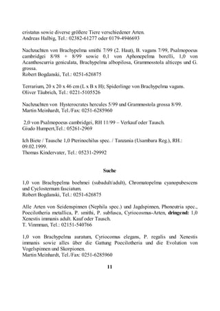cristatus sowie diverse größere Tiere verschiedener Arten.
Andreas Halbig, Tel.: 02382-61277 oder 0179-4946693

Nachzuchten von Brachypelma smithi 7/99 (2. Haut), B. vagans 7/99, Psalmopoeus
cambridgei 8/98 + 8/99 sowie 0,1 von Aphonepelma borelli, 1,0 von
Acanthoscurria geniculata, Brachypelma albopilosa, Grammosstola alticeps und G.
grossa.
Robert Bogdanski, Tel.: 0251-626875

Terrarium, 20 x 20 x 46 cm (L x B x H); Spiderlinge von Brachypelma vagans.
Oliver Täubrich, Tel.: 0221-5105526

Nachzuchten von Hysterocrates hercules 5/99 und Grammostola grossa 8/99.
Martin Meinhardt, Tel./Fax: 0251-6285960

2,0 von Psalmopoeus cambridgei, RH 11/99 – Verkauf oder Tausch.
Giudo Humpert,Tel.: 05261-2969

Ich Biete / Tausche 1,0 Pterinochilus spec. / Tanzania (Usambara Reg.), RH.:
09.02.1999.
Thomas Kindervater, Tel.: 05231-29992


                                      Suche

1,0 von Brachypelma boehmei (subadult/adult), Chromatopelma cyanopubescens
und Cyclosternum fasciatum.
Robert Bogdanski, Tel.: 0251-626875

Alle Arten von Seidenspinnen (Nephila spec.) und Jagdspinnen, Phoneutria spec.,
Poecilotheria metallica, P. smithi, P. subfusca, Cyriocosmus-Arten, dringend: 1,0
Xenestis immanis adult. Kauf oder Tausch.
T. Vinmman, Tel.: 02151-540766

1,0 von Brachypelma auratum, Cyriocomus elegans, P. regalis und Xenestis
immanis sowie alles über die Gattung Poecilotheria und die Evolution von
Vogelspinnen und Skorpionen.
Martin Meinhardt, Tel./Fax: 0251-6285960

                                        11
 
