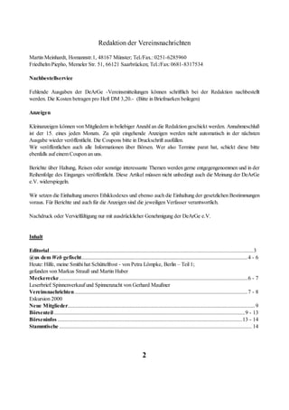 Redaktion der Vereinsnachrichten

Martin Meinhardt, Homannstr.1, 48167 Münster; Tel./Fax.: 0251-6285960
Friedhelm Piepho, Memeler Str. 51, 66121 Saarbrücken; Tel.:/Fax: 0681-8317534

Nachbestellservice

Fehlende Ausgaben der DeArGe -Vereinsmitteilungen können schriftlich bei der Redaktion nachbestellt
werden. Die Kosten betragen pro Heft DM 3,20.- (Bitte in Briefmarken beilegen)

Anzeigen

Kleinanzeigen können von Mitgliedern in beliebiger Anzahl an die Redaktion geschickt werden. Annahmeschluß
ist der 15. eines jeden Monats. Zu spät eingehende Anzeigen werden nicht automatisch in der nächsten
Ausgabe wieder veröffentlicht. Die Coupons bitte in Druckschrift ausfüllen.
Wir veröffentlichen auch alle Informationen über Börsen. Wer also Termine parat hat, schickt diese bitte
ebenfalls auf einem Coupon an uns.

Berichte über Haltung, Reisen oder sonstige interessante Themen werden gerne entgegengenommen und in der
Reihenfolge des Einganges veröffentlicht. Diese Artikel müssen nicht unbedingt auch die Meinung der DeArGe
e.V. widerspiegeln.

Wir setzen die Einhaltung unseres Ethikkodexes und ebenso auch die Einhaltung der gesetzlichen Bestimmungen
voraus. Für Berichte und auch für die Anzeigen sind die jeweiligen Verfasser verantwortlich.

Nachdruck oder Vervielfältigung nur mit ausdrücklicher Genehmigung der DeArGe e.V.


Inhalt

Editorial....................................................................................................................................................3
@us dem Web gefischt.........................................................................................................................4 - 6
Heute: Hilfe, meine Smithi hat Schüttelfrost - von Petra Lömpke, Berlin – Teil 1;
gefunden von Markus Strauß und Martin Huber
Meckerecke .........................................................................................................................................6 - 7
Leserbrief: Spinnenverkauf und Spinnenzucht von Gerhard Maußner
Vereinsnachrichten..............................................................................................................................7 - 8
Exkursion 2000
Neue Mitglieder........................................................................................................................................ 9
Börsenteil...........................................................................................................................................9 - 13
Börseninfos ......................................................................................................................................13 - 14
Stammtische ............................................................................................................................................ 14




                                                                              2
 