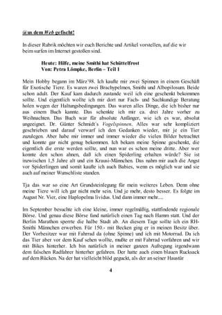 @us dem Web gefischt!

In dieser Rubrik möchten wir euch Berichte und Artikel vorstellen, auf die wir
beim surfen im Internet gestoßen sind.

        Heute: Hilfe, meine Smithi hat Schüttelfrost
        Von: Petra Lömpke, Berlin – Teîl 1

Mein Hobby begann im März´98. Ich kaufte mir zwei Spinnen in einem Geschäft
für Exotische Tiere. Es waren zwei Brachypelmen, Smithi und Albopilosum. Beide
schon adult. Der Kauf kam dadurch zustande weil ich eine geschenkt bekommen
sollte. Und eigentlich wollte ich mir dort nur Fach- und Sachkundige Beratung
holen wegen der Haltungsbedingungen. Das waren alles Dinge, die ich bisher nur
aus einem Buch kannte. Das schenkte ich mir ca. drei Jahre vorher zu
Weihnachten. Das Buch war für absolute Anfänger, wie ich es war, absolut
ungeeignet. Dr. Günter Schmidt´s Vogelspinnen. Alles war sehr kompliziert
geschrieben und darauf verwarf ich den Gedanken wieder, mir je ein Tier
zuzulegen. Aber habe mir immer und immer wieder die vielen Bilder betrachtet
und konnte gar nicht genug bekommen. Ich bekam meine Spinne geschenkt, die
eigentlich die erste werden sollte, und nun war es schon meine dritte. Aber wer
konnte den schon ahnen, daß ich einen Spiderling erhalten würde? Sie ist
inzwischen 1,5 Jahre alt und ein Krausi-Männchen. Das nahm mir auch die Angst
vor Spiderlingen und somit kaufte ich auch Babies, wenn es möglich war und sie
auch auf meiner Wunschliste standen.

Tja das war so eine Art Grundsteinlegung für mein weiteres Leben. Denn ohne
meine Tiere will ich gar nicht mehr sein. Und je mehr, desto besser. Es folgte im
August Nr. Vier, eine Haplopelma lividus. Und dann immer mehr....

Im September besuchte ich eine kleine, immer regelmäßig, stattfindende regionale
Börse. Und genau diese Börse fand natürlich einen Tag nach Hamm statt. Und der
Berlin Marathon sperrte die halbe Stadt ab. An diesem Tage sollte ich ein RH-
Smithi Männchen erwerben. Für 150.- mit Becken ging er in meinen Besitz über.
Der Vorbesitzer war mit Fahrrad da (ohne Spinne) und ich mit Motorrad. Da ich
das Tier aber vor dem Kauf sehen wollte, mußte er mit Fahrrad vorfahren und wir
mit Bikes hinterher. Ich bin natürlich in meiner ganzen Aufregung irgendwann
dem falschen Radfahrer hinterher gefahren. Der hatte auch einen blauen Rucksack
auf dem Rücken. Na der hat vielleicht blöd geguckt, als der an seiner Haustür

                                         4
 